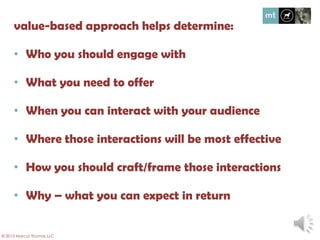 Value-based approach helps determine:
• Who you should engage with
• What you need to offer
• When you can interact with your audience
• Where those interactions will be most effective
• How you should craft/frame those interactions
• Why – what you can expect in return
© 2013 Marcus Thomas LLC
 