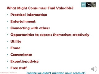 What might consumers find valuable?
• Practical information
• Entertainment
• Connecting with others
• Opportunities to express themselves creatively
• Utility
• Fame
• Convenience
• Expertise/advice
• Free stuff
(notice we didn’t mention your product)
© 2013 Marcus Thomas LLC
 