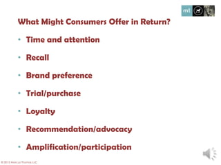 What might consumers offer in return?
• Time and attention
• Recall
• Brand preference
• Trial/purchase
• Loyalty
• Recommendation/advocacy
• Amplification/participation
© 2013 Marcus Thomas LLC
 