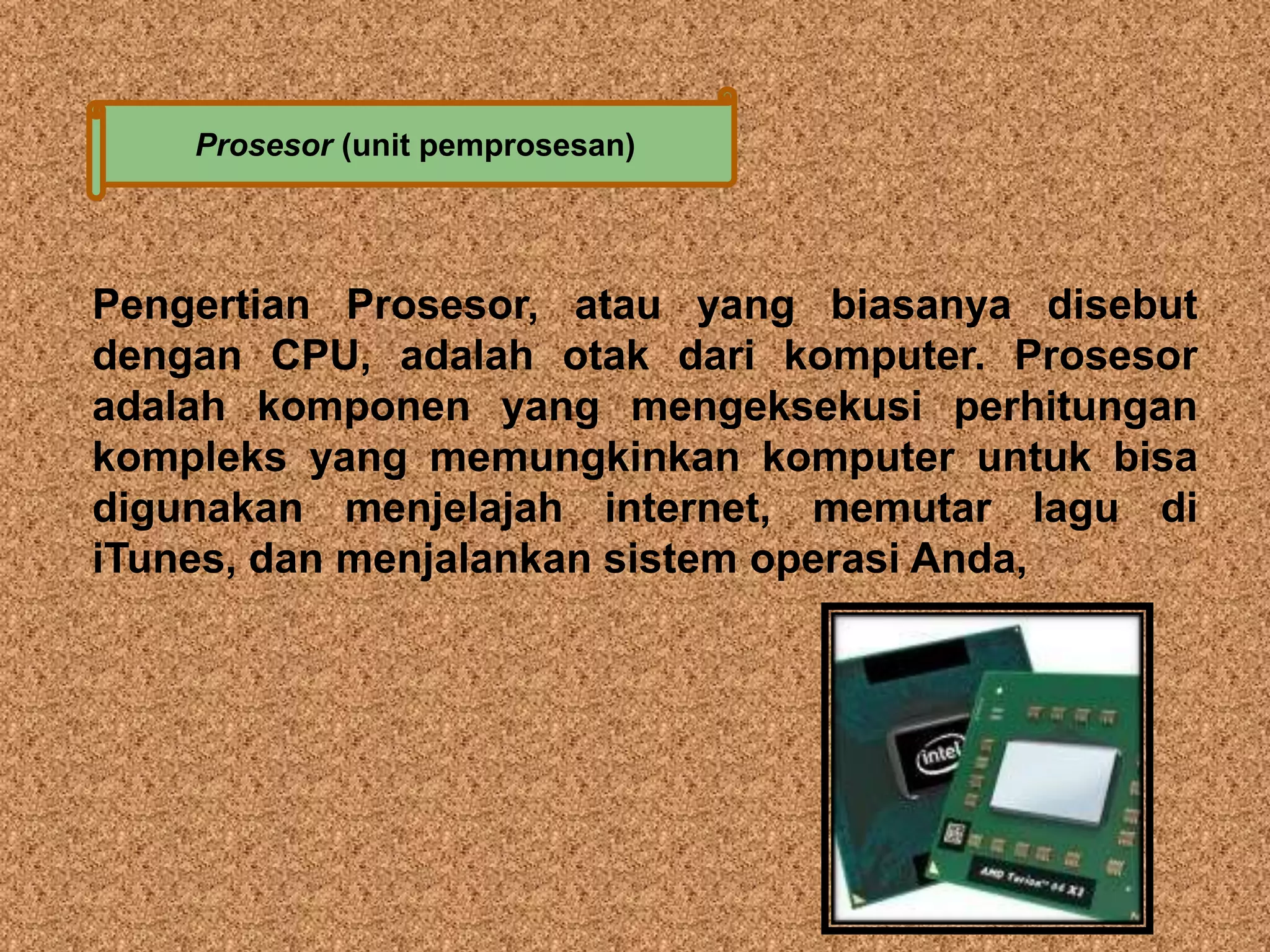 Prosesor (unit pemprosesan) 
Pengertian Prosesor, atau yang biasanya disebut 
dengan CPU, adalah otak dari komputer. Prosesor 
adalah komponen yang mengeksekusi perhitungan 
kompleks yang memungkinkan komputer untuk bisa 
digunakan menjelajah internet, memutar lagu di 
iTunes, dan menjalankan sistem operasi Anda, 
 