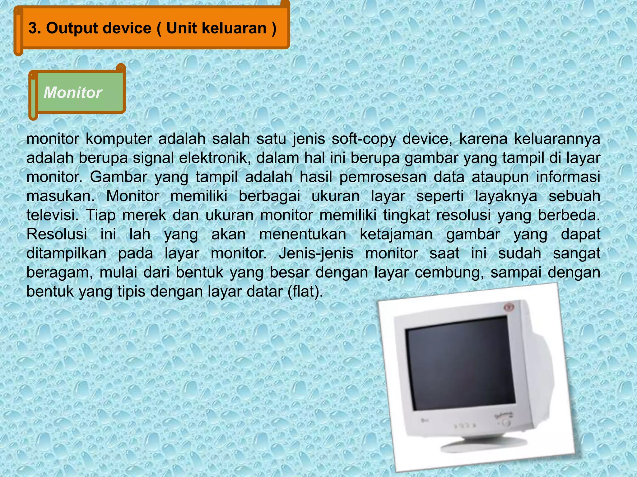 3. Output device ( Unit keluaran ) 
Monitor 
monitor komputer adalah salah satu jenis soft-copy device, karena keluarannya 
adalah berupa signal elektronik, dalam hal ini berupa gambar yang tampil di layar 
monitor. Gambar yang tampil adalah hasil pemrosesan data ataupun informasi 
masukan. Monitor memiliki berbagai ukuran layar seperti layaknya sebuah 
televisi. Tiap merek dan ukuran monitor memiliki tingkat resolusi yang berbeda. 
Resolusi ini lah yang akan menentukan ketajaman gambar yang dapat 
ditampilkan pada layar monitor. Jenis-jenis monitor saat ini sudah sangat 
beragam, mulai dari bentuk yang besar dengan layar cembung, sampai dengan 
bentuk yang tipis dengan layar datar (flat). 
 