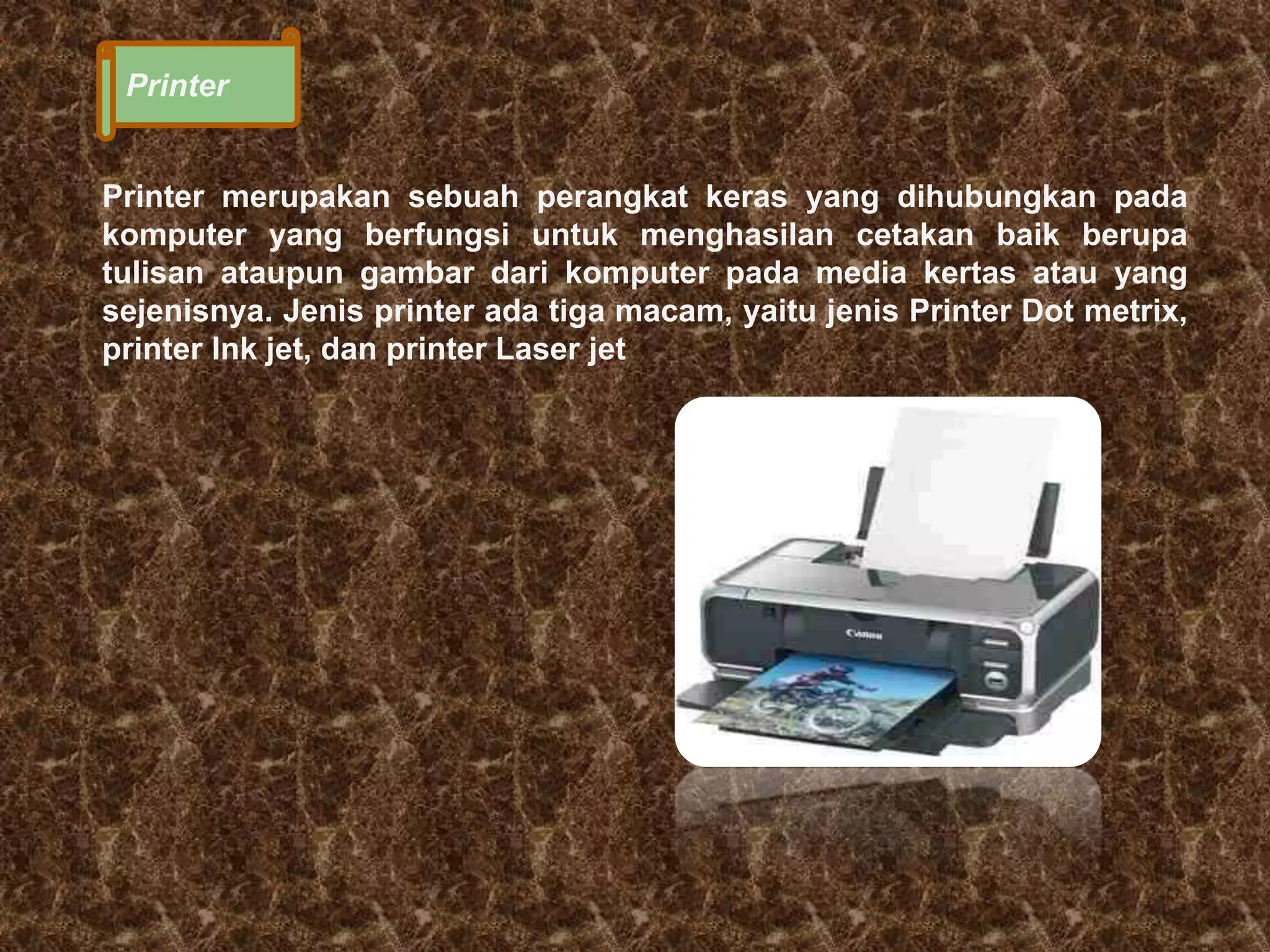 Printer 
Printer merupakan sebuah perangkat keras yang dihubungkan pada 
komputer yang berfungsi untuk menghasilan cetakan baik berupa 
tulisan ataupun gambar dari komputer pada media kertas atau yang 
sejenisnya. Jenis printer ada tiga macam, yaitu jenis Printer Dot metrix, 
printer Ink jet, dan printer Laser jet 
 