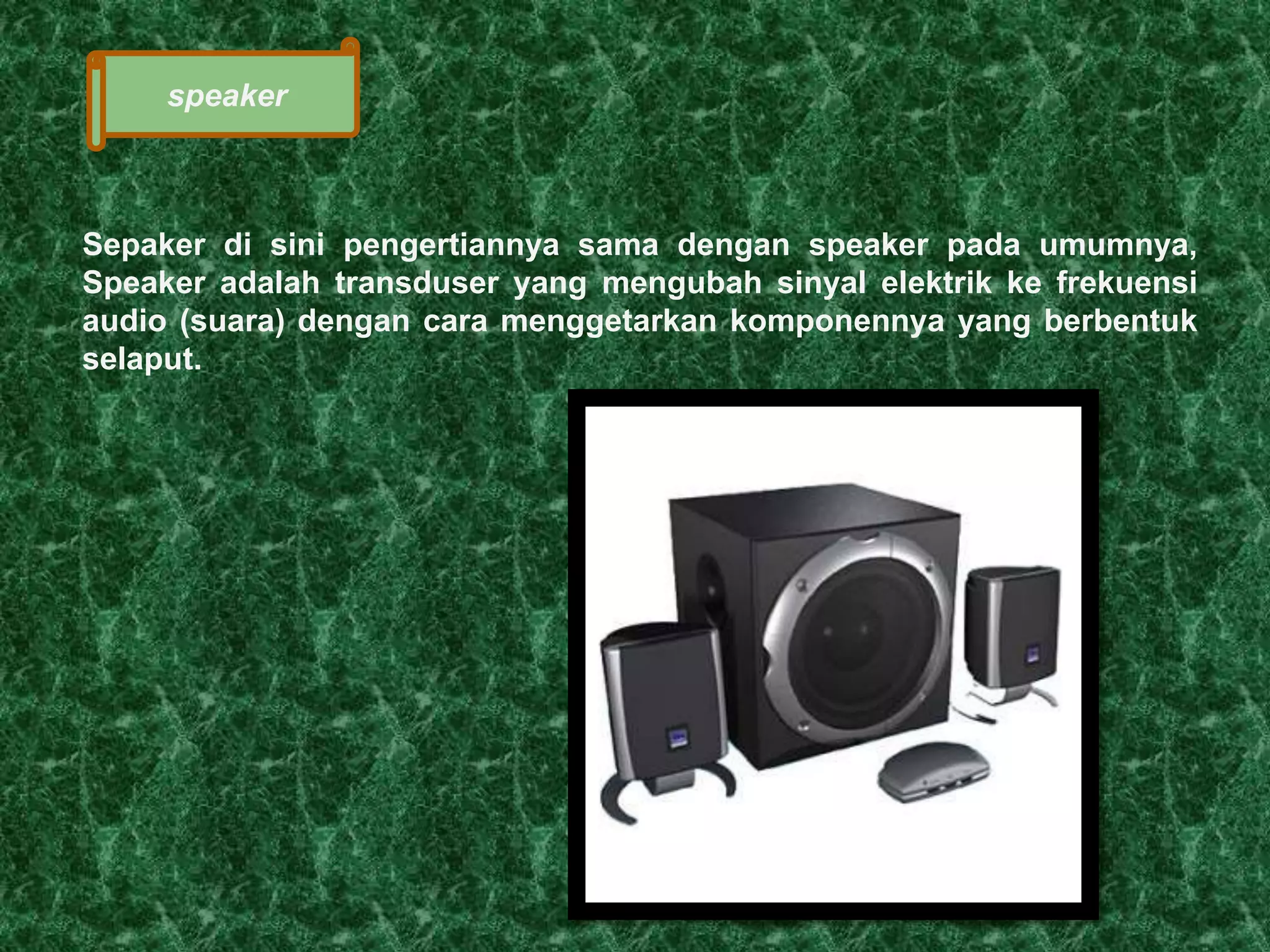 speaker 
Sepaker di sini pengertiannya sama dengan speaker pada umumnya, 
Speaker adalah transduser yang mengubah sinyal elektrik ke frekuensi 
audio (suara) dengan cara menggetarkan komponennya yang berbentuk 
selaput. 
 