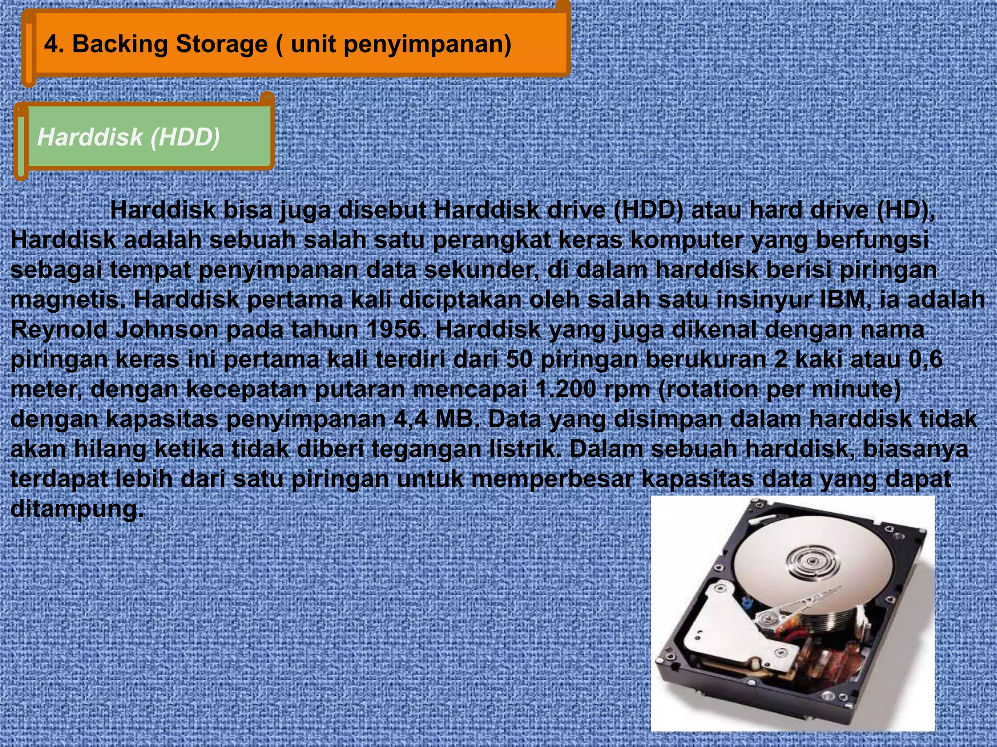 4. Backing Storage ( unit penyimpanan) 
Harddisk (HDD) 
Harddisk bisa juga disebut Harddisk drive (HDD) atau hard drive (HD), 
Harddisk adalah sebuah salah satu perangkat keras komputer yang berfungsi 
sebagai tempat penyimpanan data sekunder, di dalam harddisk berisi piringan 
magnetis. Harddisk pertama kali diciptakan oleh salah satu insinyur IBM, ia adalah 
Reynold Johnson pada tahun 1956. Harddisk yang juga dikenal dengan nama 
piringan keras ini pertama kali terdiri dari 50 piringan berukuran 2 kaki atau 0,6 
meter, dengan kecepatan putaran mencapai 1.200 rpm (rotation per minute) 
dengan kapasitas penyimpanan 4,4 MB. Data yang disimpan dalam harddisk tidak 
akan hilang ketika tidak diberi tegangan listrik. Dalam sebuah harddisk, biasanya 
terdapat lebih dari satu piringan untuk memperbesar kapasitas data yang dapat 
ditampung. 
 