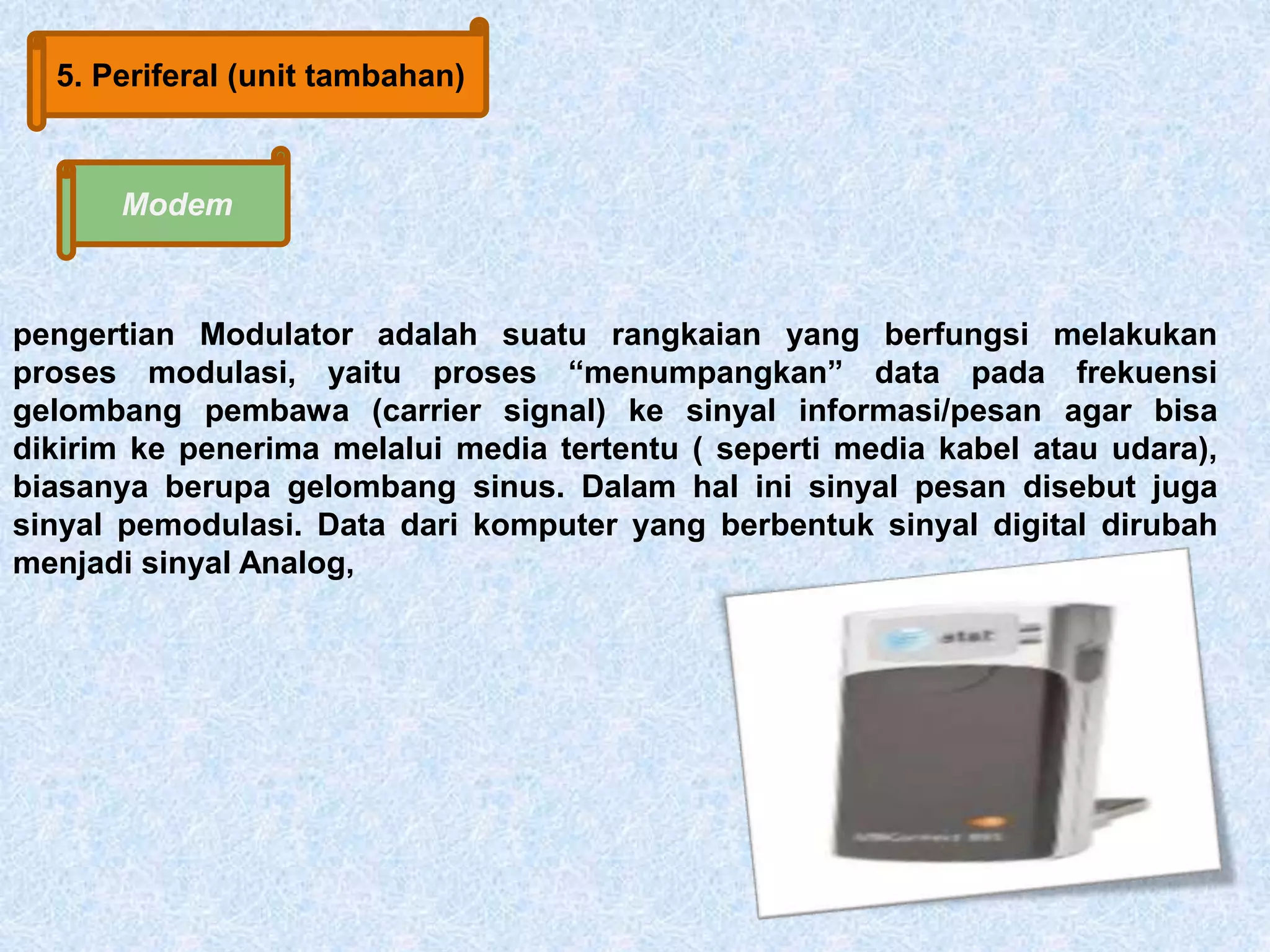 5. Periferal (unit tambahan) 
Modem 
pengertian Modulator adalah suatu rangkaian yang berfungsi melakukan 
proses modulasi, yaitu proses “menumpangkan” data pada frekuensi 
gelombang pembawa (carrier signal) ke sinyal informasi/pesan agar bisa 
dikirim ke penerima melalui media tertentu ( seperti media kabel atau udara), 
biasanya berupa gelombang sinus. Dalam hal ini sinyal pesan disebut juga 
sinyal pemodulasi. Data dari komputer yang berbentuk sinyal digital dirubah 
menjadi sinyal Analog, 
 