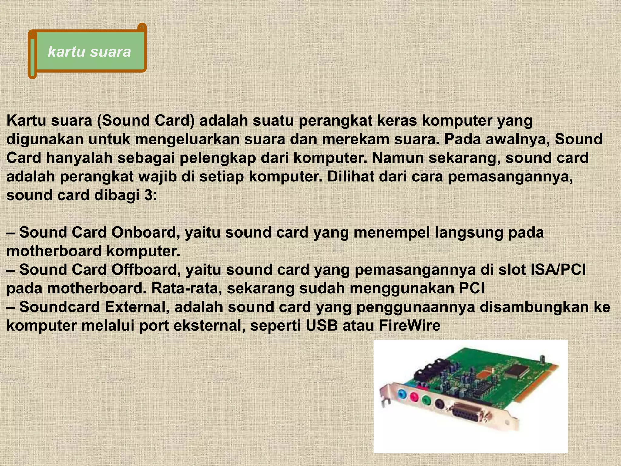 kartu suara 
Kartu suara (Sound Card) adalah suatu perangkat keras komputer yang 
digunakan untuk mengeluarkan suara dan merekam suara. Pada awalnya, Sound 
Card hanyalah sebagai pelengkap dari komputer. Namun sekarang, sound card 
adalah perangkat wajib di setiap komputer. Dilihat dari cara pemasangannya, 
sound card dibagi 3: 
– Sound Card Onboard, yaitu sound card yang menempel langsung pada 
motherboard komputer. 
– Sound Card Offboard, yaitu sound card yang pemasangannya di slot ISA/PCI 
pada motherboard. Rata-rata, sekarang sudah menggunakan PCI 
– Soundcard External, adalah sound card yang penggunaannya disambungkan ke 
komputer melalui port eksternal, seperti USB atau FireWire 
