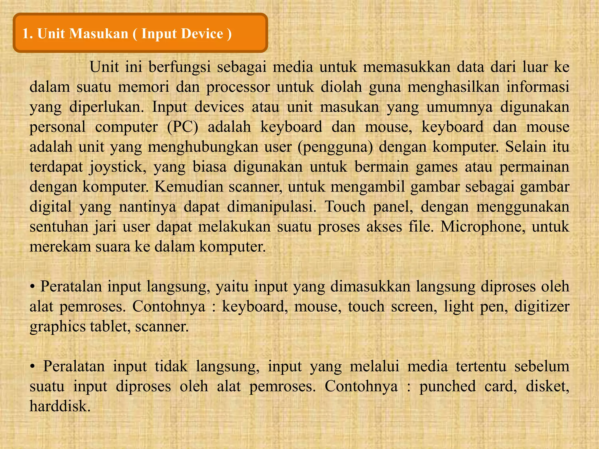1. Unit Masukan ( Input Device ) 
Unit ini berfungsi sebagai media untuk memasukkan data dari luar ke 
dalam suatu memori dan processor untuk diolah guna menghasilkan informasi 
yang diperlukan. Input devices atau unit masukan yang umumnya digunakan 
personal computer (PC) adalah keyboard dan mouse, keyboard dan mouse 
adalah unit yang menghubungkan user (pengguna) dengan komputer. Selain itu 
terdapat joystick, yang biasa digunakan untuk bermain games atau permainan 
dengan komputer. Kemudian scanner, untuk mengambil gambar sebagai gambar 
digital yang nantinya dapat dimanipulasi. Touch panel, dengan menggunakan 
sentuhan jari user dapat melakukan suatu proses akses file. Microphone, untuk 
merekam suara ke dalam komputer. 
• Peratalan input langsung, yaitu input yang dimasukkan langsung diproses oleh 
alat pemroses. Contohnya : keyboard, mouse, touch screen, light pen, digitizer 
graphics tablet, scanner. 
• Peralatan input tidak langsung, input yang melalui media tertentu sebelum 
suatu input diproses oleh alat pemroses. Contohnya : punched card, disket, 
harddisk. 
 