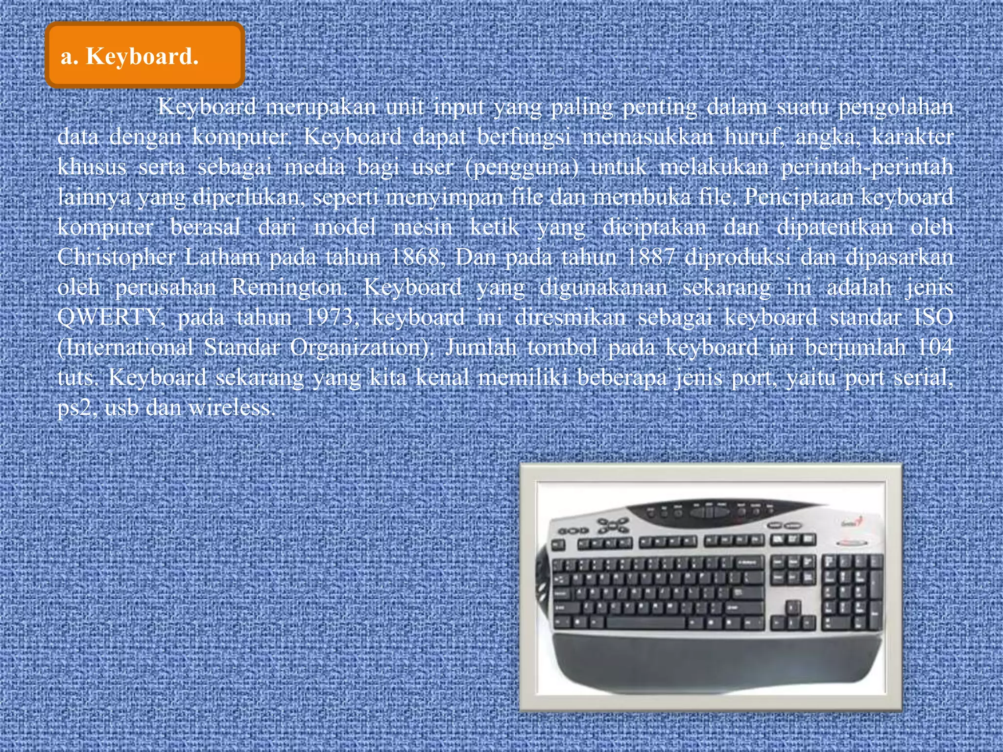 a. Keyboard. 
Keyboard merupakan unit input yang paling penting dalam suatu pengolahan 
data dengan komputer. Keyboard dapat berfungsi memasukkan huruf, angka, karakter 
khusus serta sebagai media bagi user (pengguna) untuk melakukan perintah-perintah 
lainnya yang diperlukan, seperti menyimpan file dan membuka file. Penciptaan keyboard 
komputer berasal dari model mesin ketik yang diciptakan dan dipatentkan oleh 
Christopher Latham pada tahun 1868, Dan pada tahun 1887 diproduksi dan dipasarkan 
oleh perusahan Remington. Keyboard yang digunakanan sekarang ini adalah jenis 
QWERTY, pada tahun 1973, keyboard ini diresmikan sebagai keyboard standar ISO 
(International Standar Organization). Jumlah tombol pada keyboard ini berjumlah 104 
tuts. Keyboard sekarang yang kita kenal memiliki beberapa jenis port, yaitu port serial, 
ps2, usb dan wireless. 
 