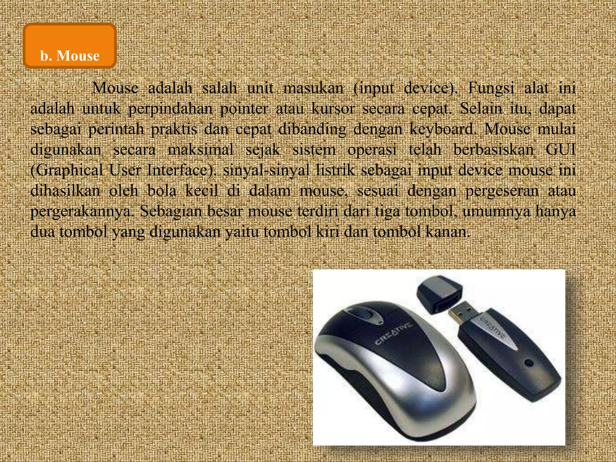 b. Mouse 
Mouse adalah salah unit masukan (input device). Fungsi alat ini 
adalah untuk perpindahan pointer atau kursor secara cepat. Selain itu, dapat 
sebagai perintah praktis dan cepat dibanding dengan keyboard. Mouse mulai 
digunakan secara maksimal sejak sistem operasi telah berbasiskan GUI 
(Graphical User Interface). sinyal-sinyal listrik sebagai input device mouse ini 
dihasilkan oleh bola kecil di dalam mouse, sesuai dengan pergeseran atau 
pergerakannya. Sebagian besar mouse terdiri dari tiga tombol, umumnya hanya 
dua tombol yang digunakan yaitu tombol kiri dan tombol kanan. 
 