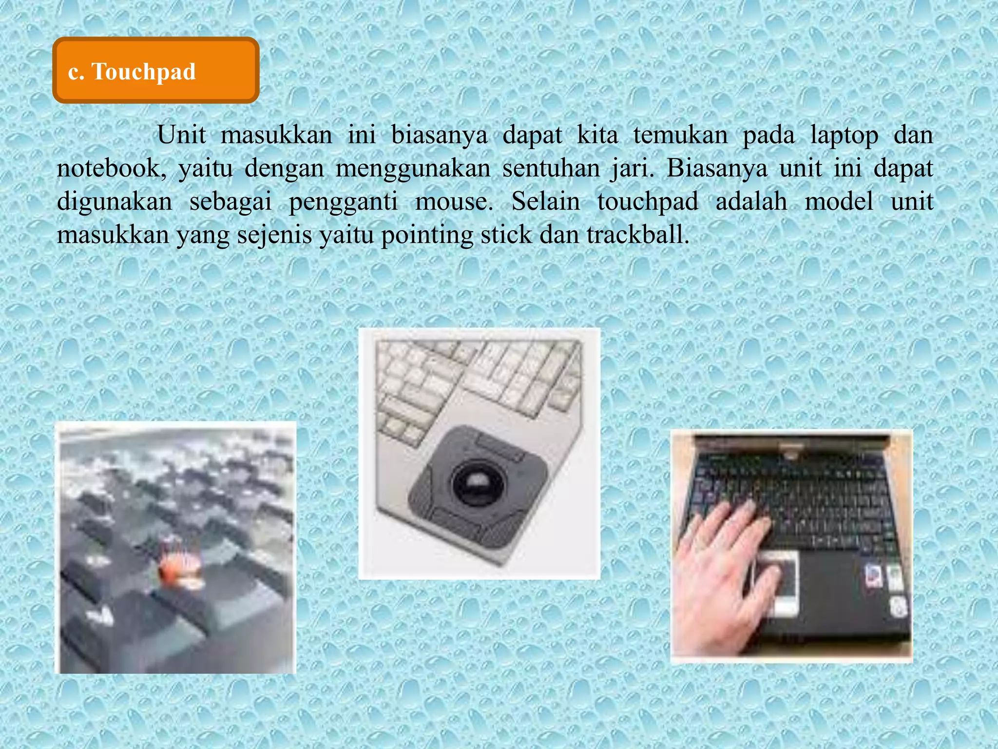 c. Touchpad 
Unit masukkan ini biasanya dapat kita temukan pada laptop dan 
notebook, yaitu dengan menggunakan sentuhan jari. Biasanya unit ini dapat 
digunakan sebagai pengganti mouse. Selain touchpad adalah model unit 
masukkan yang sejenis yaitu pointing stick dan trackball. 
 