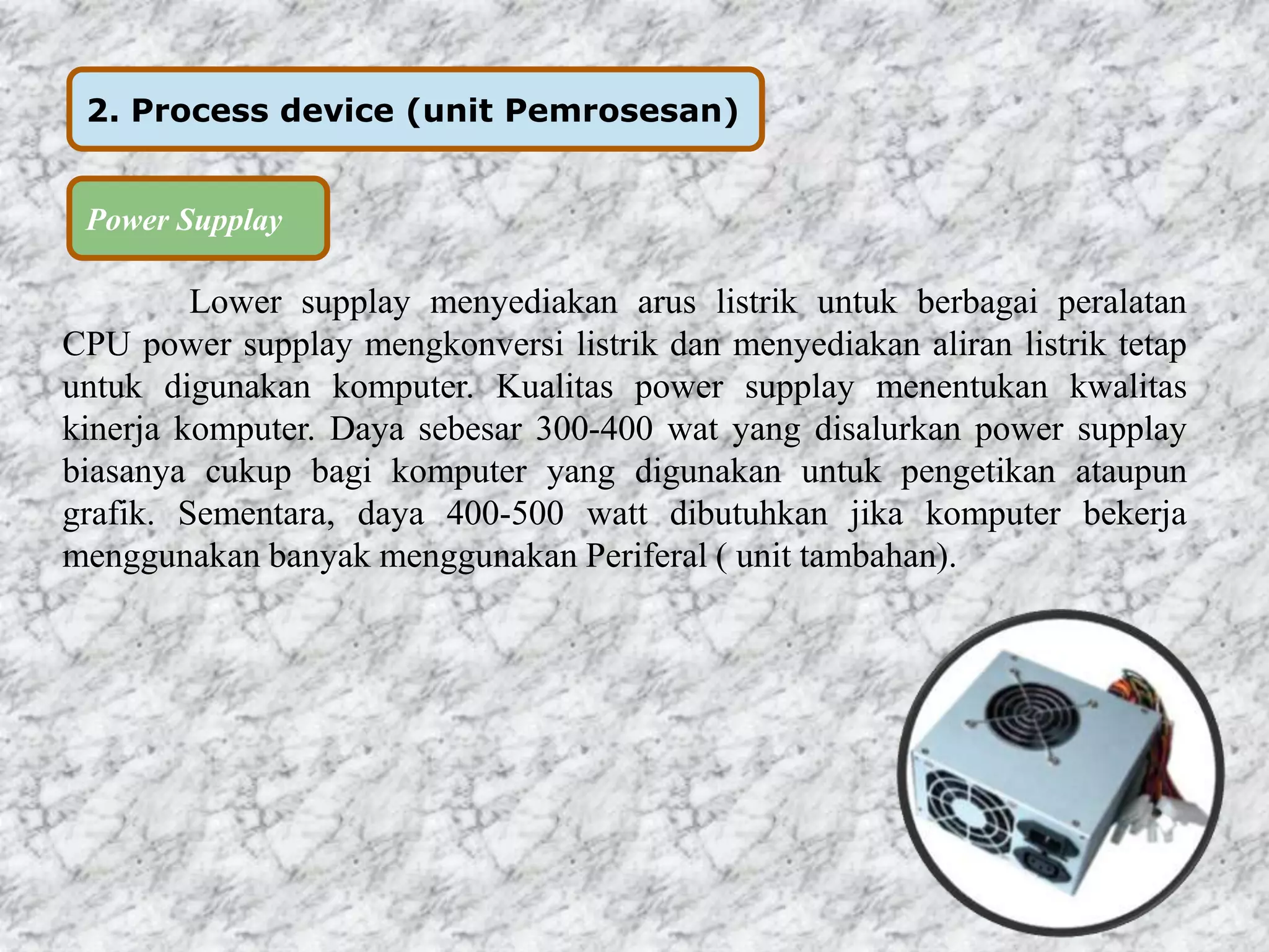 2. Process device (unit Pemrosesan) 
Power Supplay 
Lower supplay menyediakan arus listrik untuk berbagai peralatan 
CPU power supplay mengkonversi listrik dan menyediakan aliran listrik tetap 
untuk digunakan komputer. Kualitas power supplay menentukan kwalitas 
kinerja komputer. Daya sebesar 300-400 wat yang disalurkan power supplay 
biasanya cukup bagi komputer yang digunakan untuk pengetikan ataupun 
grafik. Sementara, daya 400-500 watt dibutuhkan jika komputer bekerja 
menggunakan banyak menggunakan Periferal ( unit tambahan). 
 