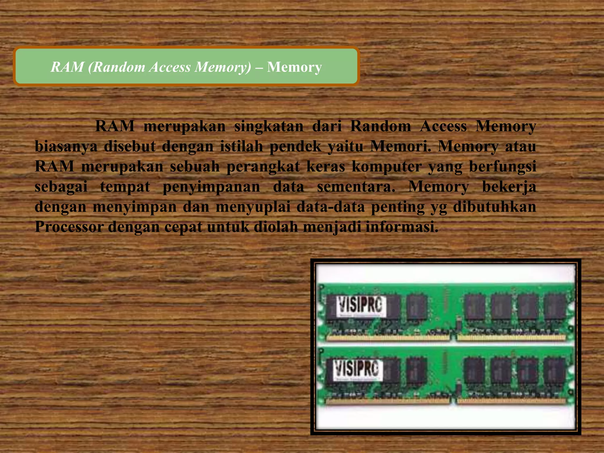 RAM (Random Access Memory) – Memory 
RAM merupakan singkatan dari Random Access Memory 
biasanya disebut dengan istilah pendek yaitu Memori. Memory atau 
RAM merupakan sebuah perangkat keras komputer yang berfungsi 
sebagai tempat penyimpanan data sementara. Memory bekerja 
dengan menyimpan dan menyuplai data-data penting yg dibutuhkan 
Processor dengan cepat untuk diolah menjadi informasi. 
 