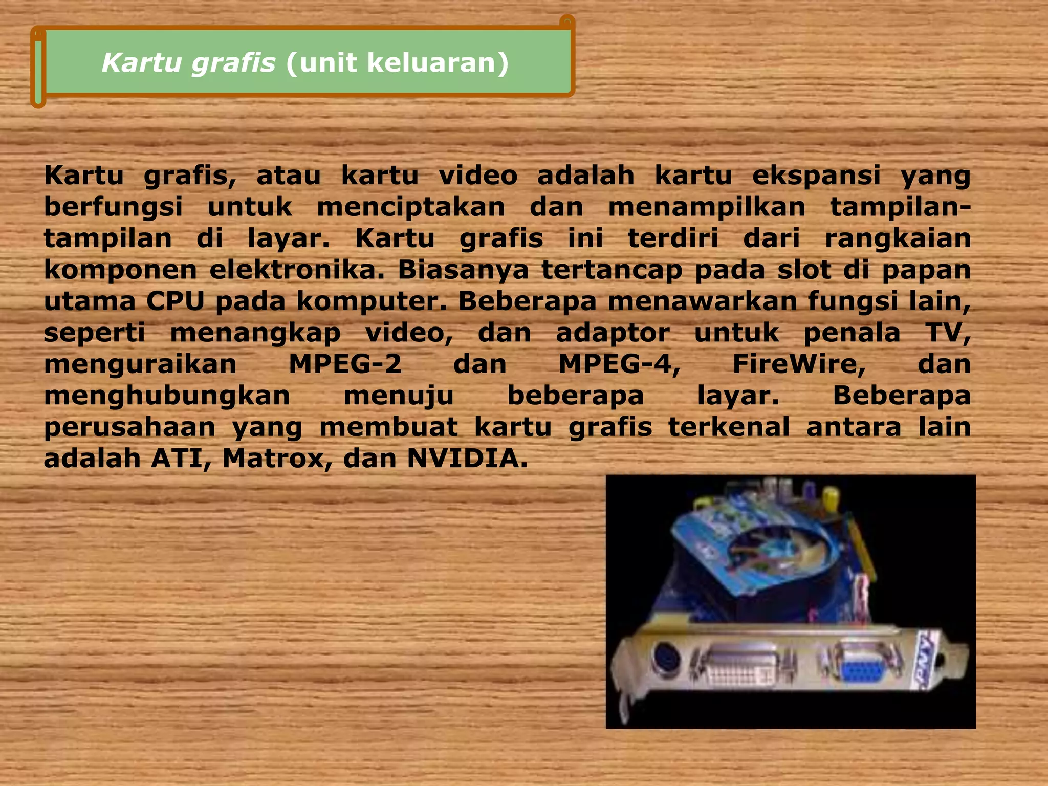 Kartu grafis (unit keluaran) 
Kartu grafis, atau kartu video adalah kartu ekspansi yang 
berfungsi untuk menciptakan dan menampilkan tampilan-tampilan 
di layar. Kartu grafis ini terdiri dari rangkaian 
komponen elektronika. Biasanya tertancap pada slot di papan 
utama CPU pada komputer. Beberapa menawarkan fungsi lain, 
seperti menangkap video, dan adaptor untuk penala TV, 
menguraikan MPEG-2 dan MPEG-4, FireWire, dan 
menghubungkan menuju beberapa layar. Beberapa 
perusahaan yang membuat kartu grafis terkenal antara lain 
adalah ATI, Matrox, dan NVIDIA. 
 