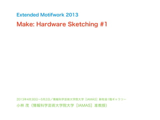 2013年4月30日∼5月2日／情報科学芸術大学院大学［IAMAS］新校舎1階ギャラリー
小林 茂（情報科学芸術大学院大学［IAMAS］准教授）
Extended Motifwork 2013
Make: Hardware Sketching #1
 