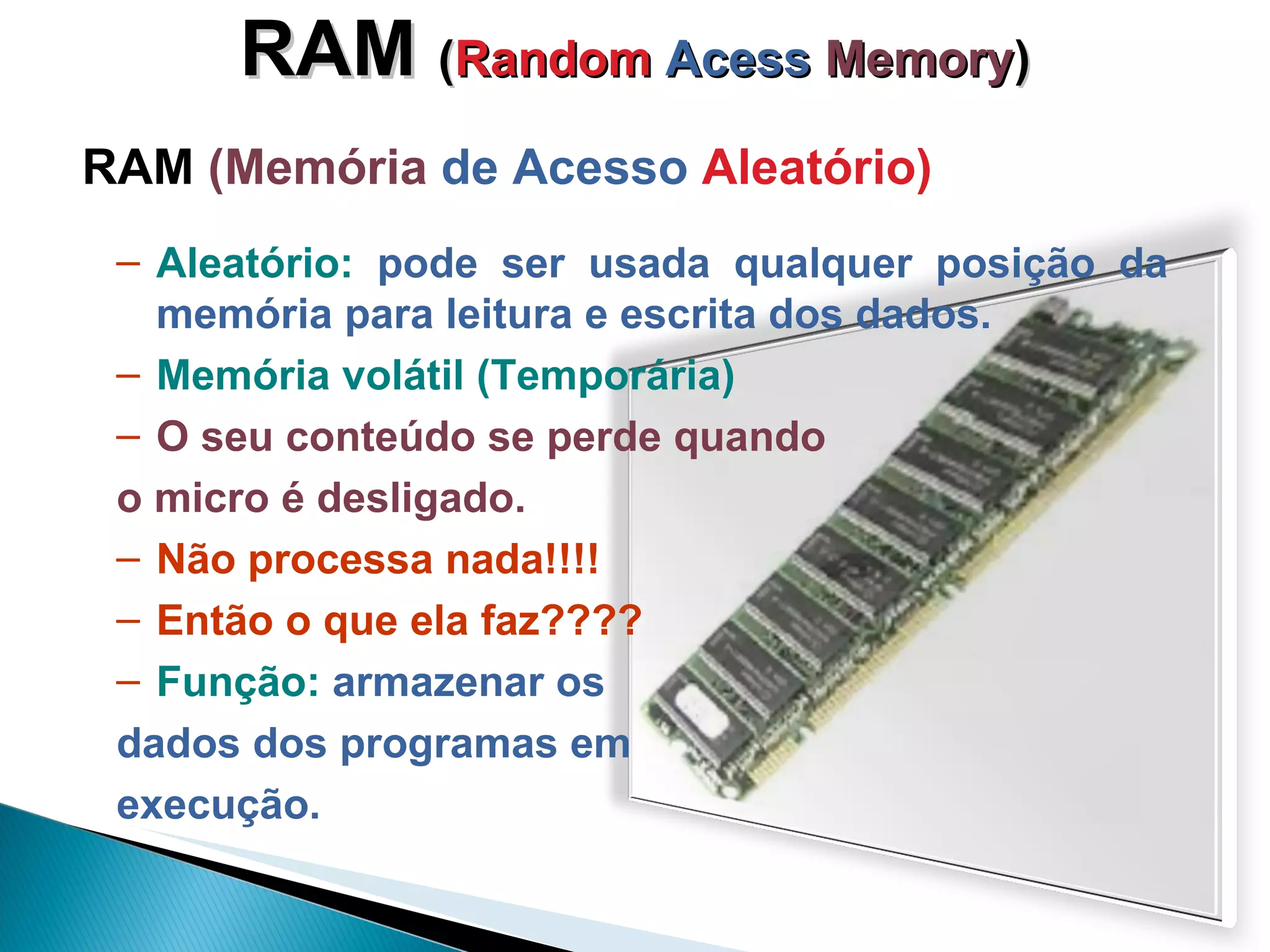 RAM  ( Random  Acess   Memory ) RAM  (Memória  de Acesso  Aleatório) Aleatório:  pode ser usada qualquer posição da memória para leitura e escrita dos dados. Memória volátil (Temporária) O seu conteúdo se perde quando  o micro é desligado. Não processa nada!!!!  Então o que ela faz???? Função:  armazenar os  dados dos programas em  execução. 