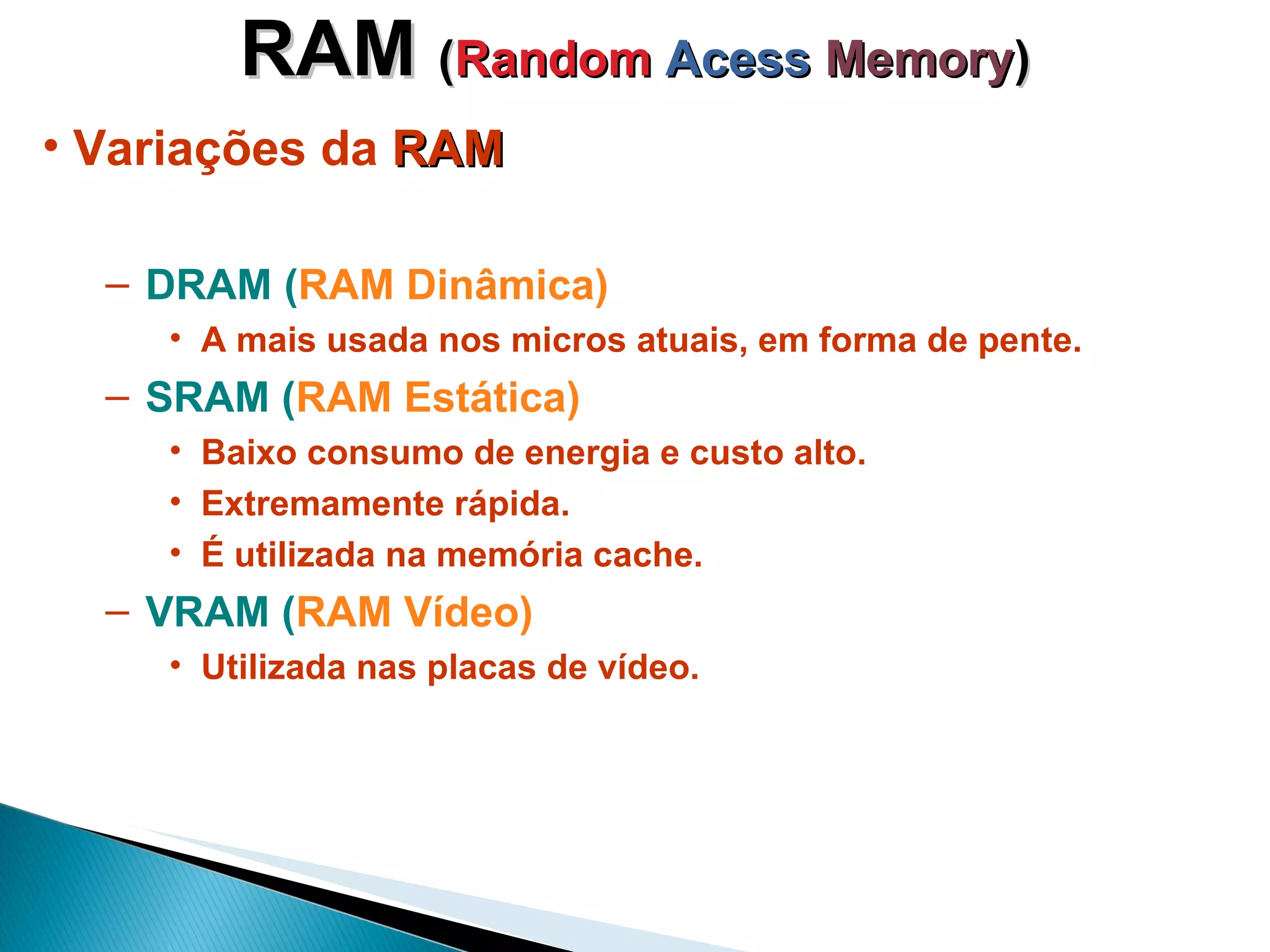 RAM  ( Random  Acess   Memory ) Variações da  RAM DRAM ( RAM Dinâmica) A mais usada nos micros atuais, em forma de pente. SRAM ( RAM Estática) Baixo consumo de energia e custo alto. Extremamente rápida. É utilizada na memória cache. VRAM ( RAM Vídeo) Utilizada nas placas de vídeo. 