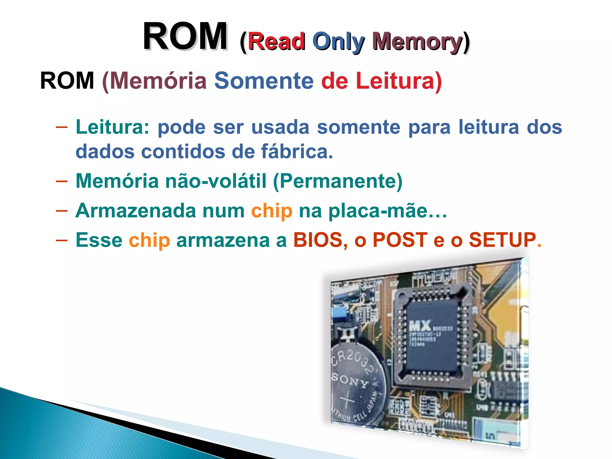 ROM  ( Read  Only   Memory ) ROM  (Memória  Somente  de Leitura) Leitura:  pode ser usada somente para leitura dos dados contidos de fábrica.  Memória não-volátil (Permanente) Armazenada num  chip  na placa-mãe… Esse  chip  armazena a  BIOS, o POST e o SETUP . 