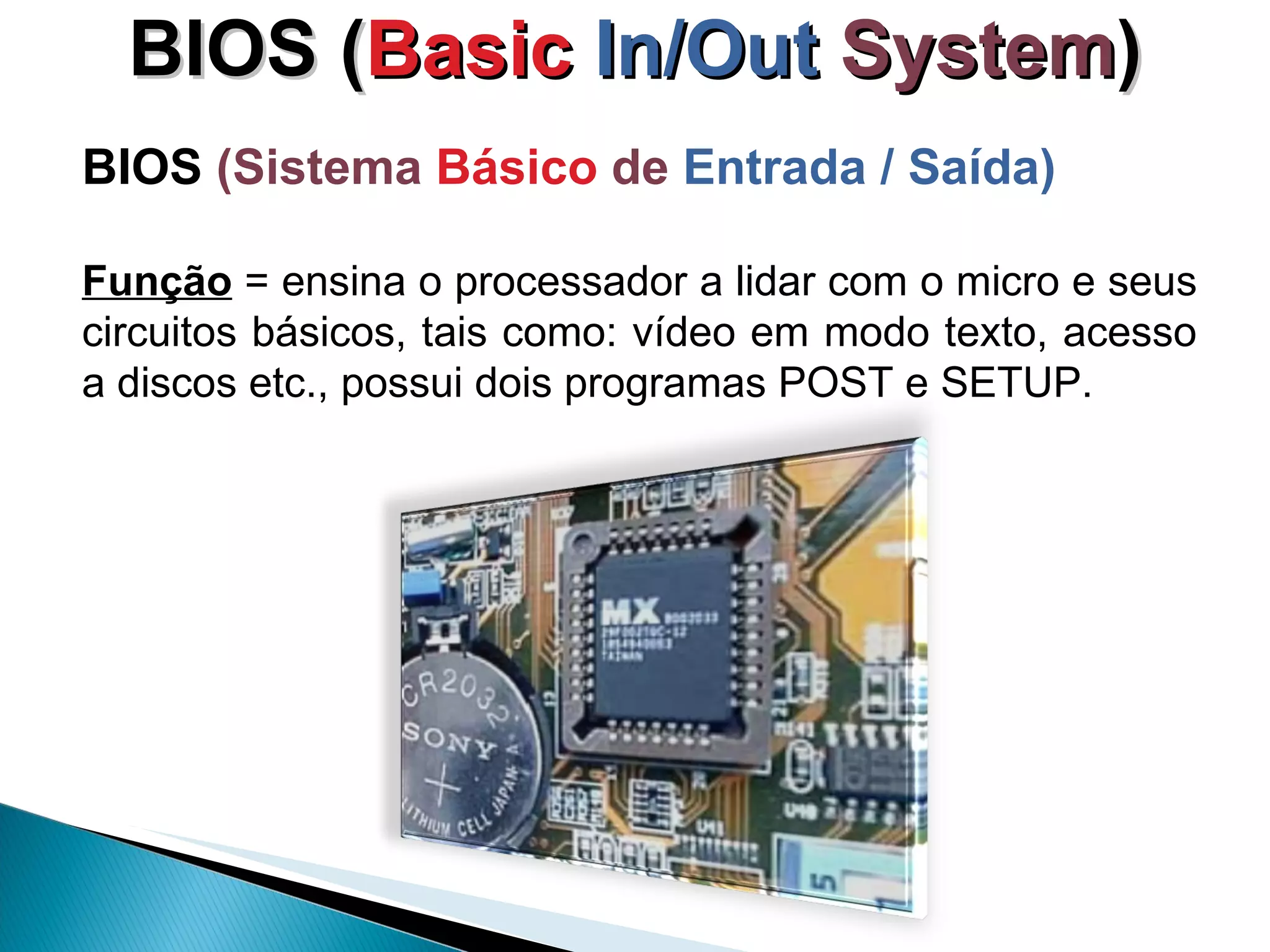 BIOS ( Basic  In/Out   System ) BIOS  (Sistema  Básico  de  Entrada / Saída) Função  = ensina o processador a lidar com o micro e seus circuitos básicos, tais como: vídeo em modo texto, acesso a discos etc., possui dois programas POST e SETUP.  