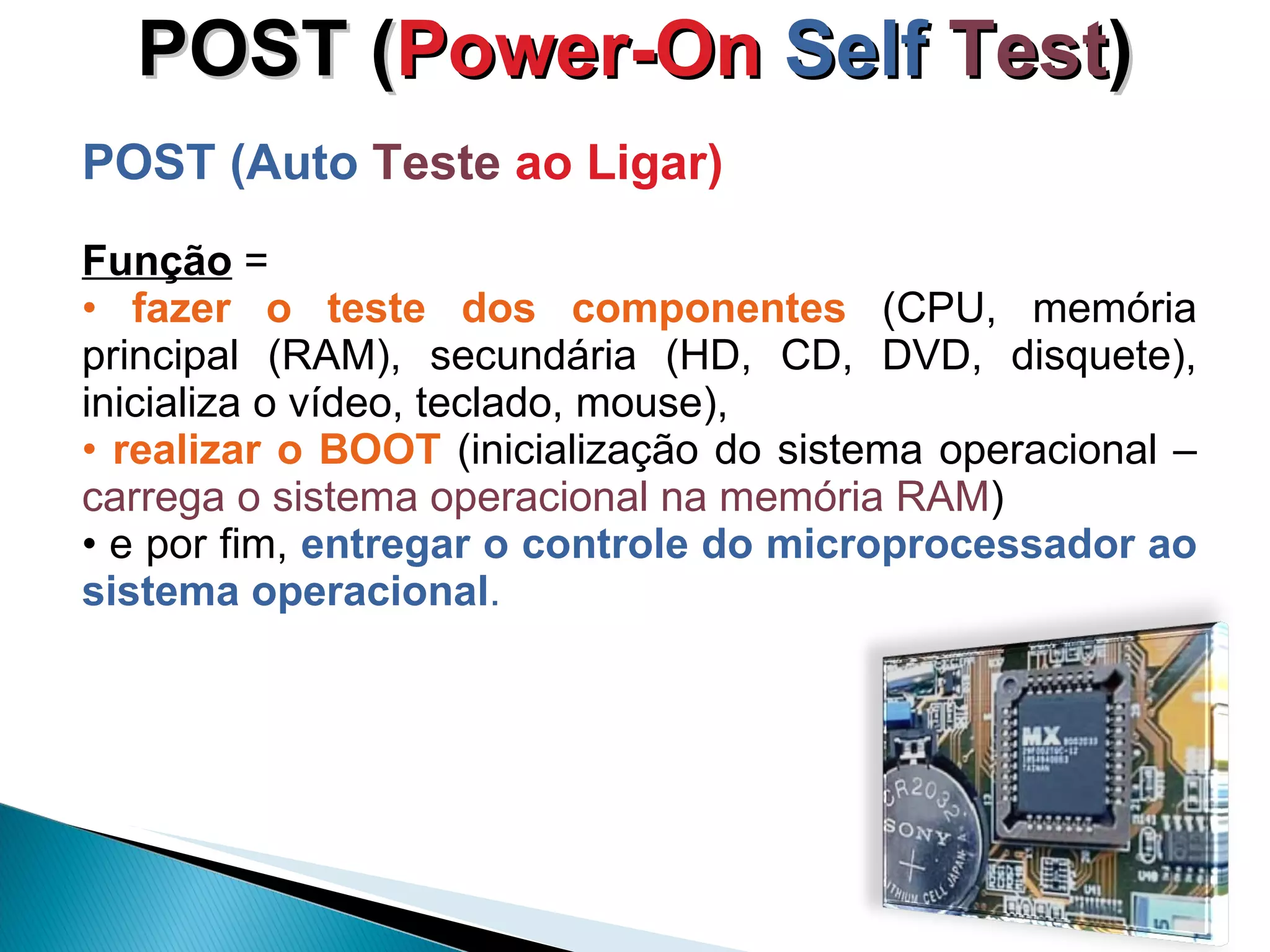 POST ( Power-On  Self  Test ) POST (Auto  Teste   ao Ligar) Função  =  fazer o teste dos componentes  (CPU, memória principal (RAM), secundária (HD, CD, DVD, disquete), inicializa o vídeo, teclado, mouse),   realizar o BOOT  (inicialização do sistema operacional –  carrega o sistema operacional na memória RAM )  e por fim,  entregar o controle do microprocessador ao sistema operacional .  
