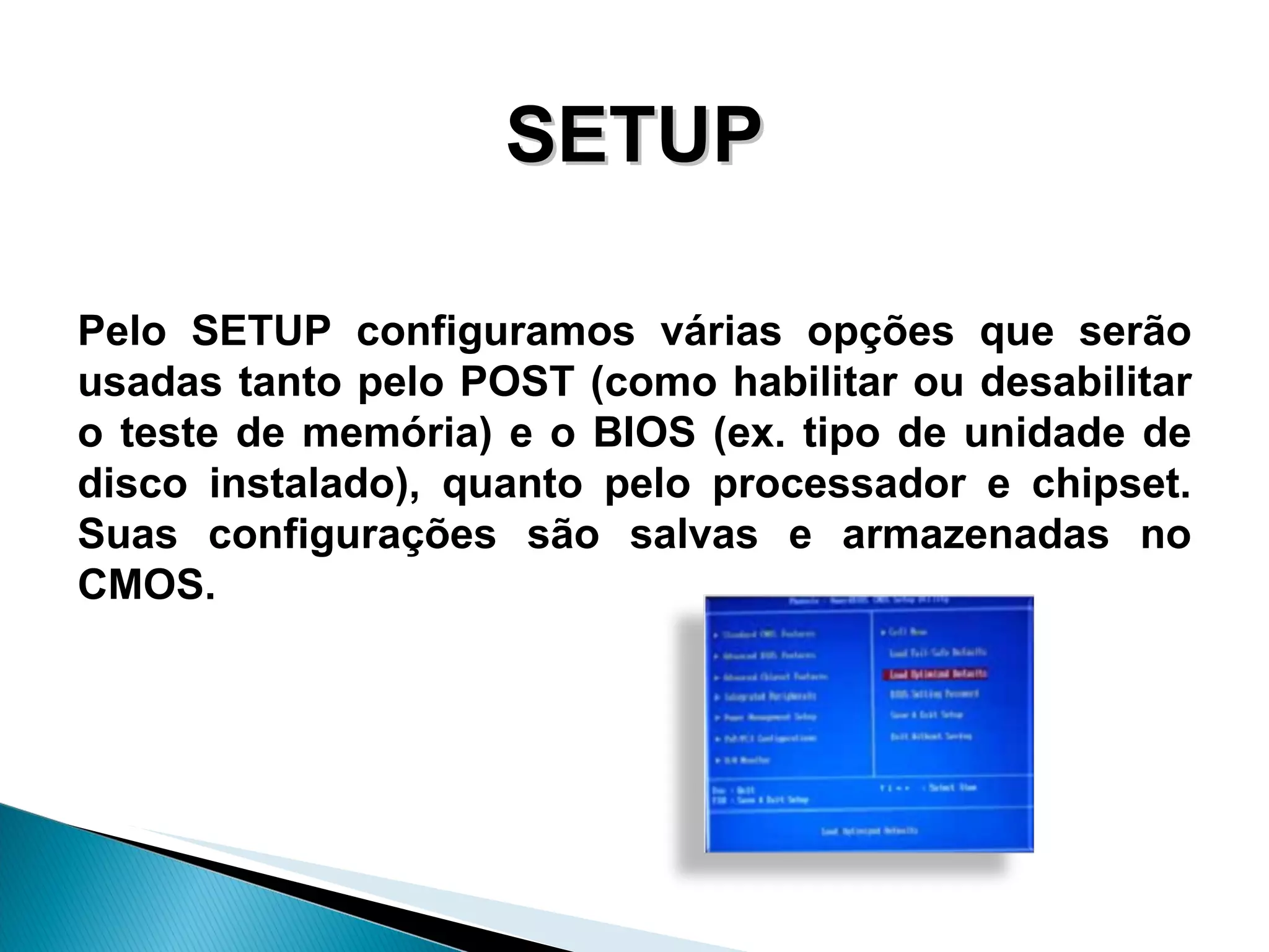SETUP Pelo SETUP configuramos várias opções que serão usadas  tanto pelo POST (como habilitar ou desabilitar o teste de memória) e o BIOS (ex. tipo de unidade de disco instalado), quanto pelo processador e chipset. Suas configurações são salvas e armazenadas no CMOS.   