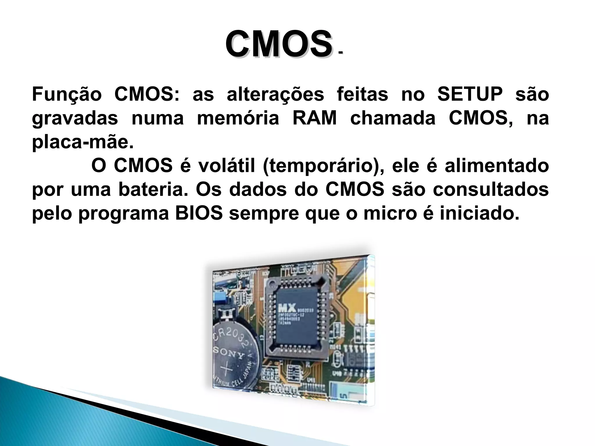 CMOS  -  Função CMOS: as  alterações   feitas no SETUP são gravadas numa memória RAM chamada CMOS, na placa-mãe.  O CMOS é volátil (temporário), ele é alimentado por uma bateria. Os dados do CMOS são consultados pelo programa BIOS sempre que o micro é iniciado.  