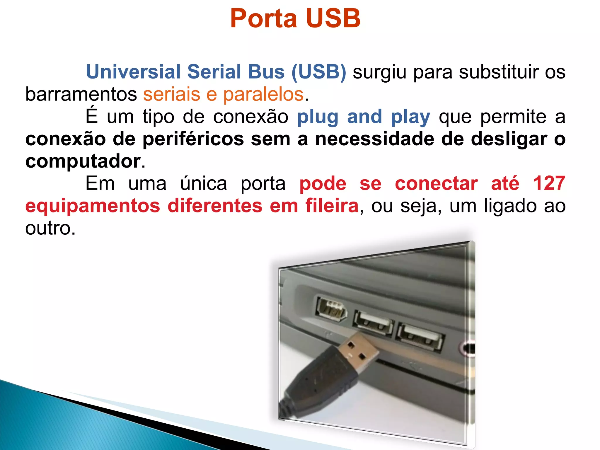 Porta USB Universial Serial Bus (USB)  surgiu para substituir os barramentos  seriais e paralelos . É um tipo de conexão  plug and play   que permite a  conexão de periféricos sem a necessidade de desligar o computador .  Em uma única porta  pode se conectar até 127 equipamentos diferentes em fileira , ou seja, um ligado ao outro. 