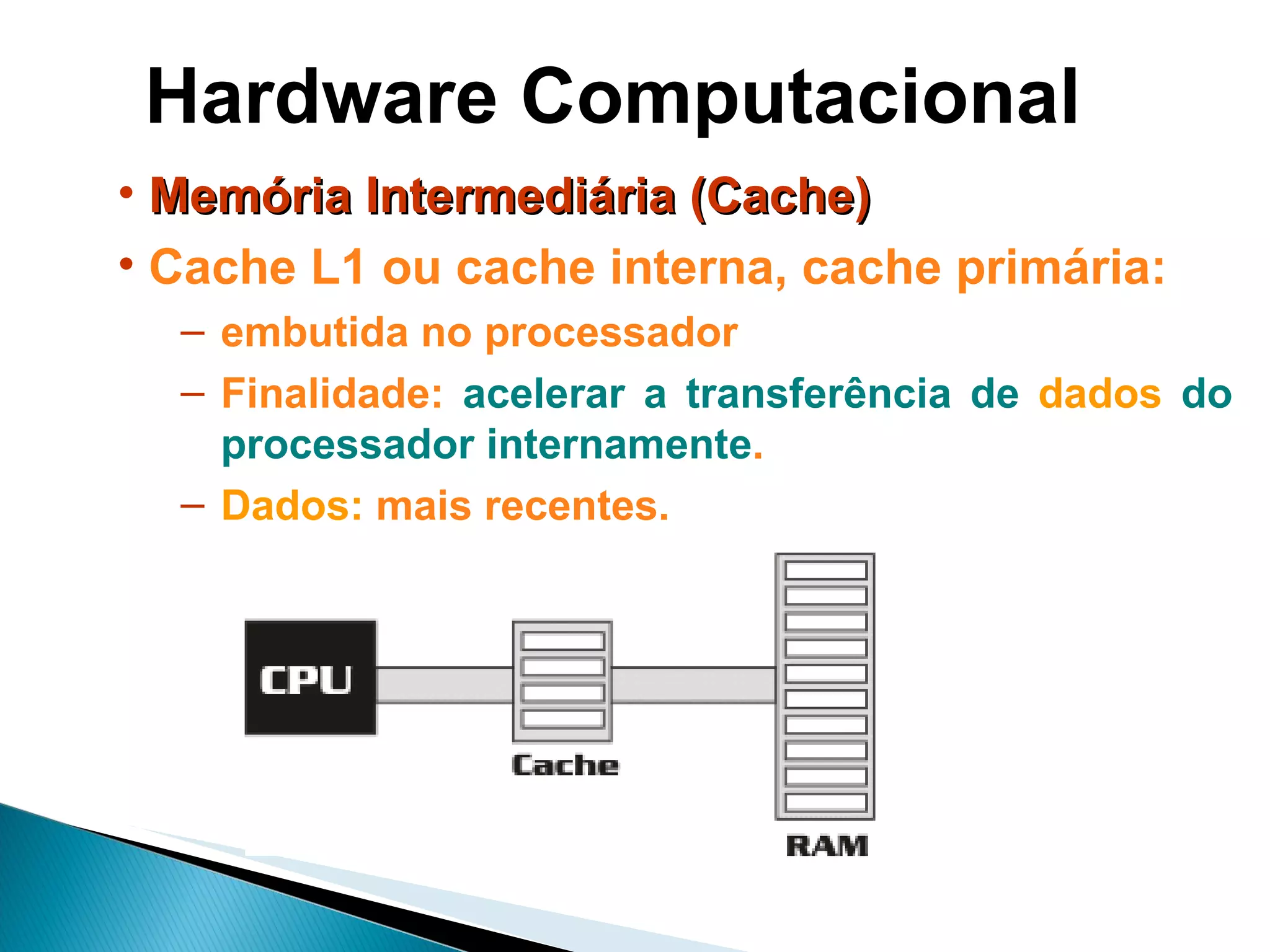 Hardware Computacional Memória Intermediária (Cache) Cache L1 ou cache interna, cache primária: embutida no processador Finalidade:  acelerar a transferência de  dados  do processador internamente .  Dados:   mais recentes. 