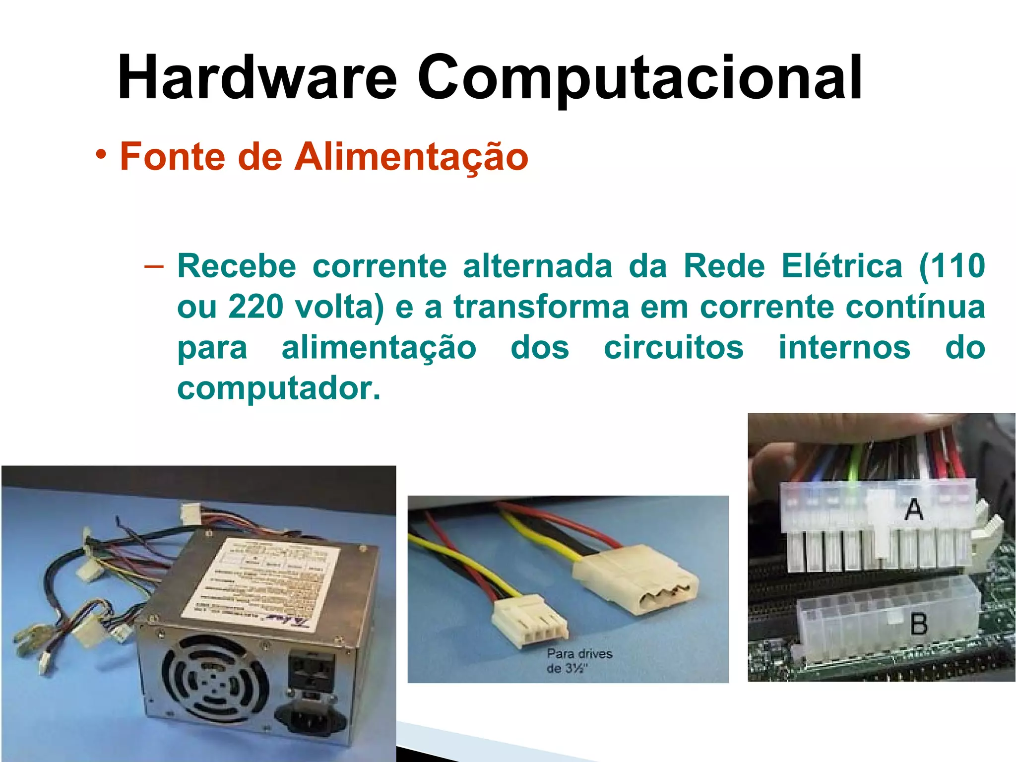 Hardware Computacional Fonte de Alimentação Recebe corrente alternada da Rede Elétrica (110 ou 220 volta) e a transforma em corrente contínua para alimentação dos circuitos internos do computador.  