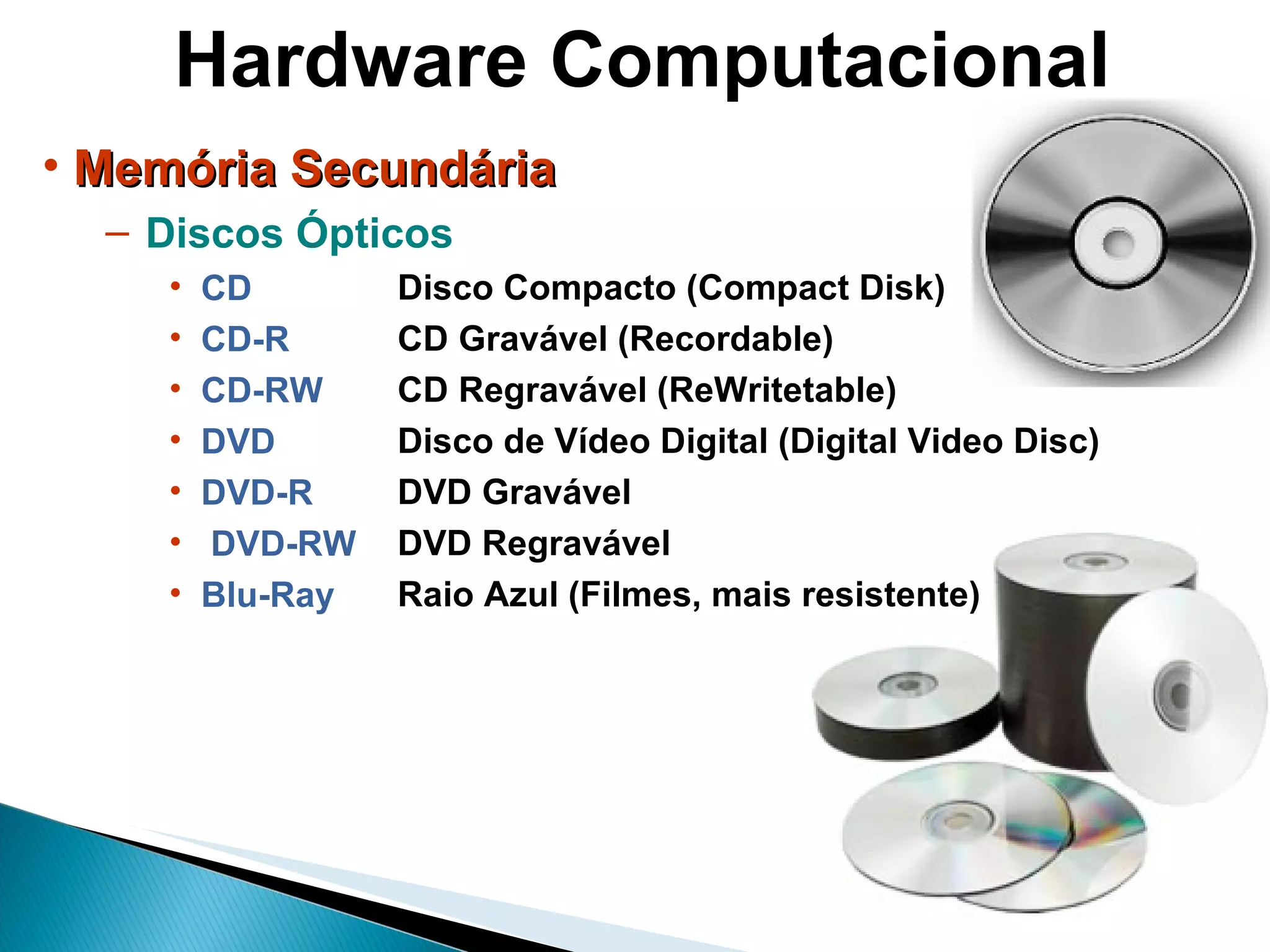 Hardware Computacional Memória Secundária Discos Ópticos CD  CD-R CD-RW DVD DVD-R DVD-RW Blu-Ray  Disco Compacto (Compact Disk) CD Gravável (Recordable) CD Regravável (ReWritetable) Disco de Vídeo Digital (Digital Video Disc) DVD Gravável DVD Regravável Raio Azul (Filmes, mais resistente) 