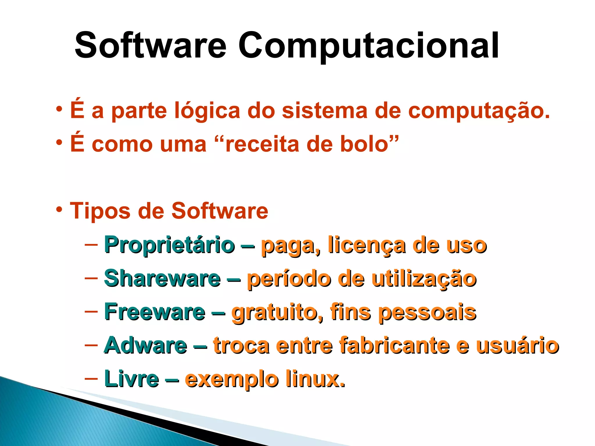 Software Computacional É a parte lógica do sistema de computação. É como uma “receita de bolo” Tipos de Software Proprietário –  paga, licença de uso Shareware –  período de utilização Freeware –  gratuito, fins pessoais Adware –  troca entre fabricante e usuário Livre –  exemplo linux. 