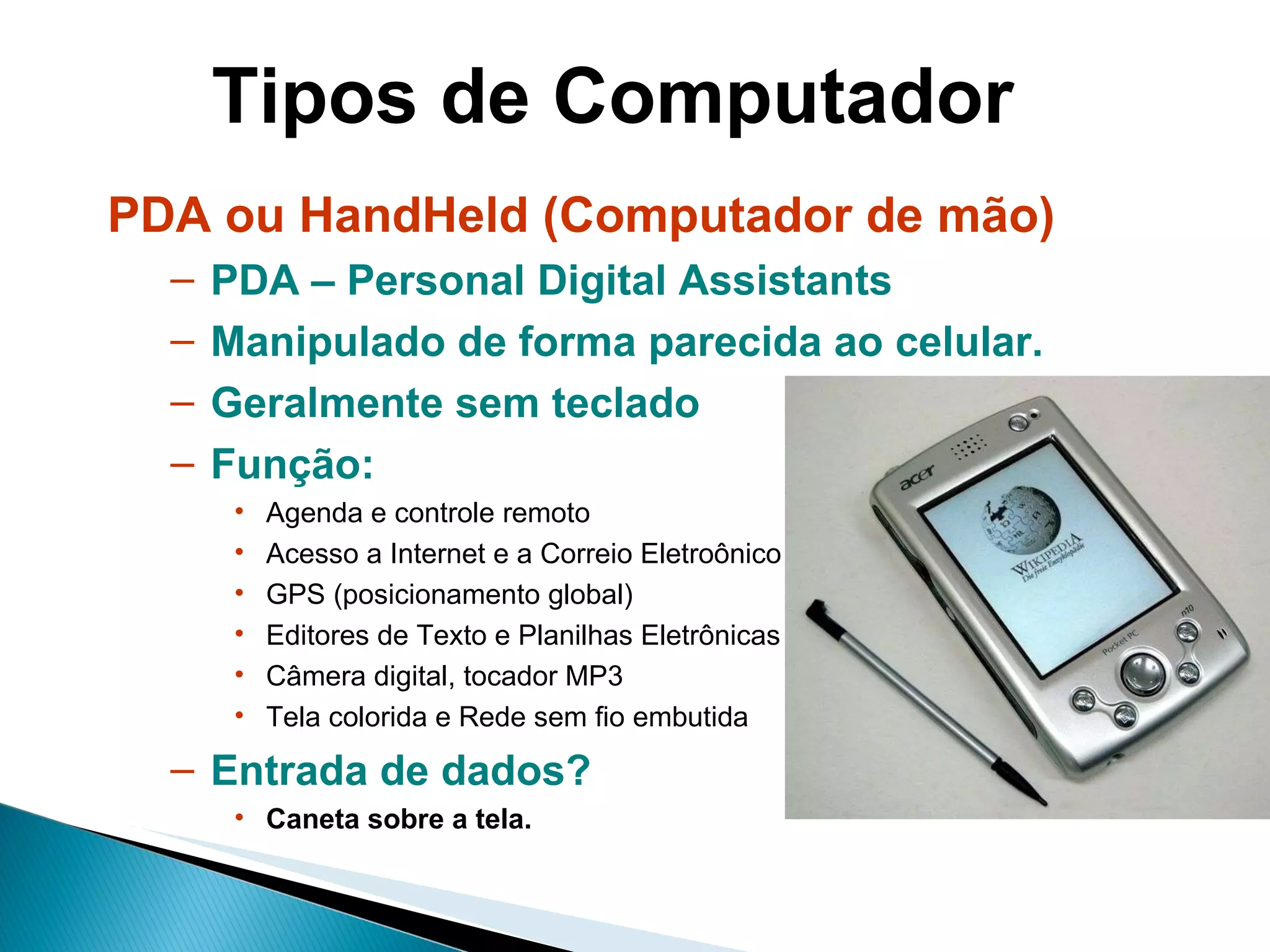 Tipos de Computador PDA ou HandHeld (Computador de mão) PDA – Personal Digital Assistants Manipulado de forma parecida ao celular. Geralmente sem teclado Função:  Agenda e controle remoto Acesso a Internet e a Correio Eletroônico GPS (posicionamento global) Editores de Texto e Planilhas Eletrônicas Câmera digital, tocador MP3 Tela colorida e Rede sem fio embutida Entrada de dados? Caneta sobre a tela. 
