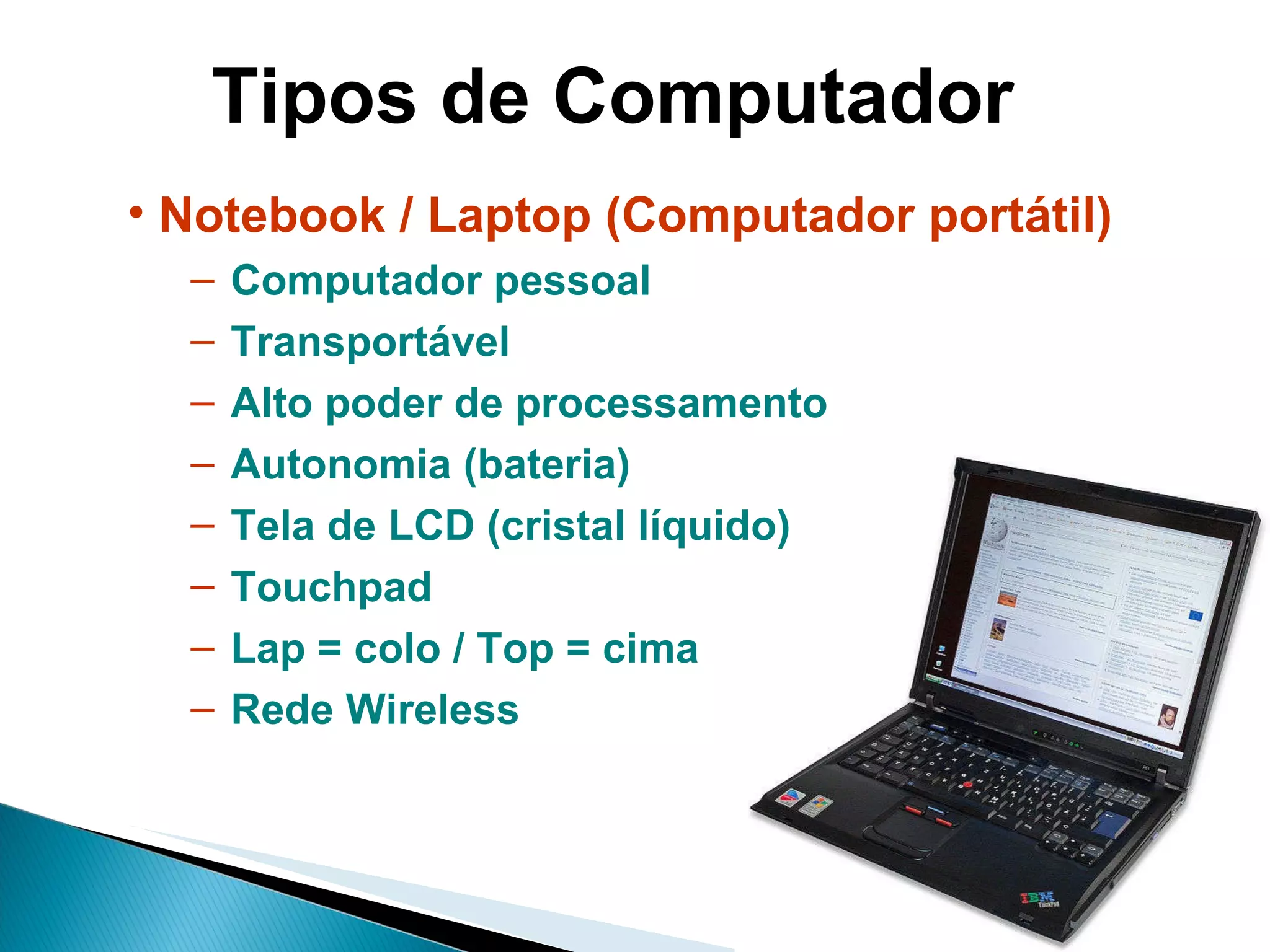Tipos de Computador Notebook / Laptop (Computador portátil) Computador pessoal Transportável Alto poder de processamento Autonomia (bateria) Tela de LCD (cristal líquido) Touchpad Lap = colo / Top = cima Rede Wireless 