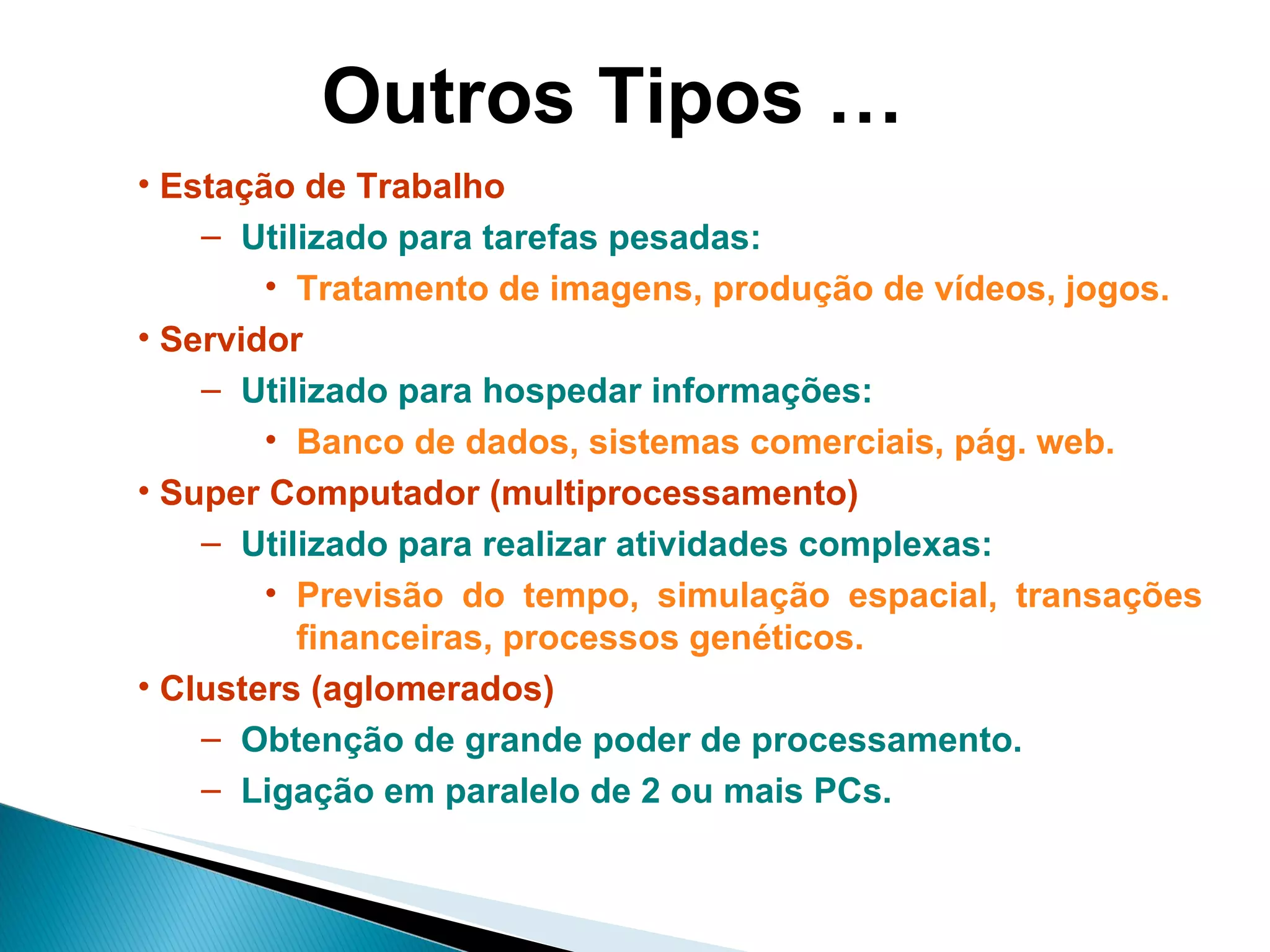 Outros Tipos … Estação de Trabalho Utilizado para tarefas pesadas:  Tratamento de imagens, produção de vídeos, jogos. Servidor Utilizado para hospedar informações: Banco de dados, sistemas comerciais, pág. web.   Super Computador (multiprocessamento) Utilizado para realizar atividades complexas: Previsão do tempo, simulação espacial, transações financeiras, processos genéticos. Clusters (aglomerados) Obtenção de grande poder de processamento. Ligação em paralelo de 2 ou mais PCs. 