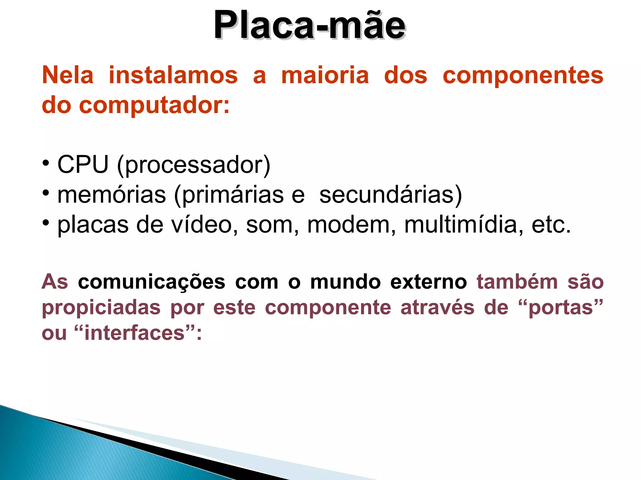 Placa-mãe Nela instalamos a maioria dos componentes do computador: CPU (processador) memórias (primárias e  secundárias) placas de vídeo, som, modem, multimídia, etc. As  comunicações com o mundo externo  também são propiciadas por este componente através de “portas” ou “interfaces”:   