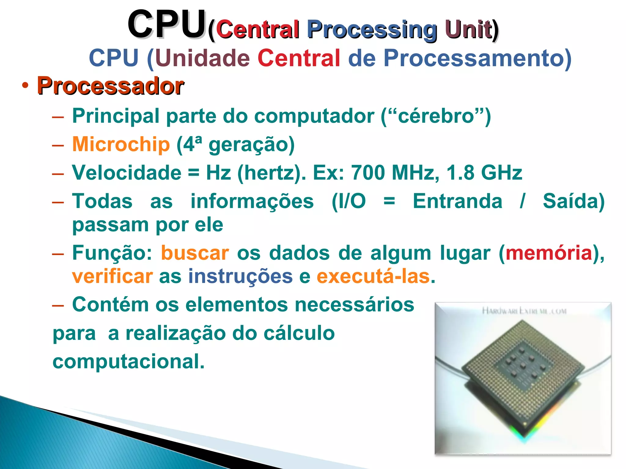 CPU ( Central  Processing   Unit ) CPU ( Unidade   Central  de Processamento) Processador Principal parte do computador (“cérebro”) Microchip  (4ª geração) Velocidade = Hz (hertz). Ex: 700 MHz, 1.8 GHz Todas as informações (I/O = Entranda / Saída) passam por ele Função:  buscar  os dados de algum lugar ( memória ),  verificar  as  instruções  e  executá-las .  Contém os elementos necessários  para  a realização do cálculo  computacional. 