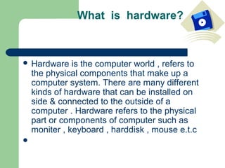 What is hardware?



 Hardware     is the computer world , refers to
    the physical components that make up a
    computer system. There are many different
    kinds of hardware that can be installed on
    side & connected to the outside of a
    computer . Hardware refers to the physical
    part or components of computer such as
    moniter , keyboard , harddisk , mouse e.t.c

 
