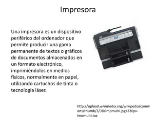 Impresora

Una impresora es un dispositivo
periférico del ordenador que
permite producir una gama
permanente de textos o gráficos
de documentos almacenados en
un formato electrónico,
imprimiéndolos en medios
físicos, normalmente en papel,
utilizando cartuchos de tinta o
tecnología láser.

                            http://upload.wikimedia.org/wikipedia/comm
                            ons/thumb/3/38/Impmulti.jpg/220px-
                            Impmulti.jpg
 
