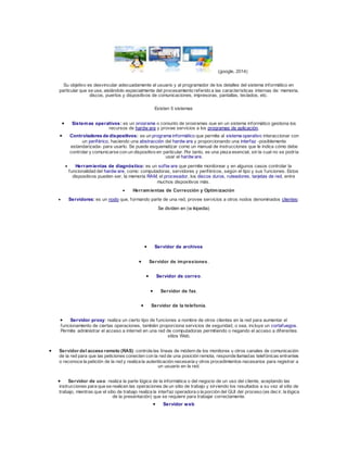 (google, 2014) 
Su objetivo es desvincular adecuadamente al usuario y al programador de los detalles del sistema informático en 
particular que se use, aislándolo especialmente del procesamiento referido a las características internas de: memoria, 
discos, puertos y dispositivos de comunicaciones, impresoras, pantallas, teclados, etc. 
Existen 5 sistemas 
 Sistemas operativos: es un programa o conjunto de programas que en un sistema informático gestiona los 
recursos de hardw are y provee servicios a los programas de aplicación. 
 Controladores de dispositivos: es un programa informático que permite al sistema operativo interaccionar con 
un periférico, haciendo una abstracción del hardw are y proporcionando una interfaz -posiblemente 
estandarizada- para usarlo. Se puede esquematizar como un manual de instrucciones que le indica cómo debe 
controlar y comunicarse con un dispositivo en particular. Por tanto, es una pieza esencial, sin la cual no se podría 
usar el hardw are. 
 Herramientas de diagnóstico: es un sof tw are que permite monitorear y en algunos casos controlar la 
funcionalidad del hardw are, como: computadoras, servidores y periféricos, según el tipo y sus funciones. Estos 
dispositivos pueden ser, la memoria RAM, el procesador, los discos duros, ruteadores, tarjetas de red, entre 
muchos dispositivos más. 
 Herramientas de Corrección y Optimización 
 Servidores: es un nodo que, formando parte de una red, provee servicios a otros nodos denominados clientes: 
Se dividen en (w ikipedia) 
 Servidor de archivos 
 Servidor de impresiones. 
 Servidor de correo. 
 Servidor de fax. 
 Servidor de la telefonía. 
 Servidor proxy: realiza un cierto tipo de funciones a nombre de otros clientes en la red para aumentar el 
funcionamiento de ciertas operaciones, también proporciona servicios de seguridad, o sea, incluye un cortafuegos. 
Permite administrar el acceso a internet en una red de computadoras permitiendo o negando el acceso a diferentes 
sitios Web. 
 Servidor del acceso remoto (RAS): controla las líneas de módem de los monitores u otros canales de comunicación 
de la red para que las peticiones conecten con la red de una posición remota, responde llamadas telefónicas entrantes 
o reconoce la petición de la red y realiza la autenticación necesaria y otros procedimientos necesarios para registrar a 
un usuario en la red. 
 Servidor de uso: realiza la parte lógica de la informática o del negocio de un uso del cliente, aceptando las 
instrucciones para que se realicen las operaciones de un sitio de trabajo y sirviendo los resultados a su vez al sitio de 
trabajo, mientras que el sitio de trabajo realiza la interfaz operadora o la porción del GUI del proceso (es dec ir, la lógica 
de la presentación) que se requiere para trabajar correctamente. 
 Servidor web 
 