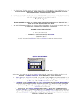  Servidor de base de datos: provee servicios de base de datos a otros programas u otras computadoras, como es 
def inido por el modelo cliente-servidor. También puede hacer referencia a aquellas computadoras (servidores) 
dedicadas a ejecutar esos programas, prestando el servicio. 
 Servidor de reserva: tiene el sof tware de reserva de la red instalado y tiene cantidades grandes de almacenamiento 
de la red en discos duros u otras formas del almacenamiento 
 Servidor de Seguridad 
 Servidor dedicado: son aquellos que le dedican toda su potencia a administrar los recursos de la red, es decir, a 
atender las solicitudes de procesamiento de los clientes. 
 Servidor no dedicado: son aquellos que no dedican toda su potencia a los clientes, sino también pueden jugar el rol 
de estaciones de trabajo al procesar solicitudes de un usuario local 
UTILIDAD: es una herramienta que realiza: 
 Tareas de mantenimiento 
 Soporte para la construcción y ejecución de programas 
 Las tareas en general 
En donde se incluyen las bibliotecas de sistema, middleware, herramientas de desarrollo, etc. 
Software de programación: 
(google, 2014) 
Es el conjunto de herramientas que permiten al programador desarrollar programas informáticos, usando diferentes 
alternativas y lenguajes de programación, de una manera práctica. Incluyen básicamente: 
 Editores de texto: es un programa que permite crear y modif icar archivos digitales compuestos únicamente por un 
texto sin formato, conocidos comúnmente como archivos de texto plano. El programa lee el archivo e interpreta 
los bytes leídos según el código de caracteres que usa el editor. 
 Compiladores: es un programa informático que traduce un programa escrito en un lenguaje de programación a 
otro lenguaje de programación, generando un programa equivalente que la máquina será capaz de interpretar. 
Usualmente el segundo lenguaje es lenguaje de máquina, pero también puede ser un código intermedio 
(bytecode), o simplemente texto. 
 INTERPRETES: es un programa informático capaz de analizar y ejecutar otros programas, escritos en 
un lenguaje de alto nivel. Los intérpretes se diferencian de los compiladores en que mientras estos traducen un 
programa desde su descripción en un lenguaje de programación al código de máquina del sistema, los intérpretes 
sólo realizan la traducción a medida que sea necesaria, típicamente, instrucción por instrucción, y normalmente 
no guardan el resultado de dicha traducción. 
 