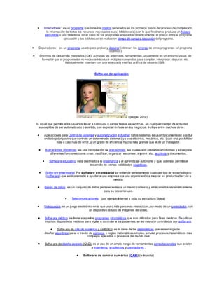  Enlazadores: es un programa que toma los objetos generados en los primeros pasos del proceso de compilación, 
la información de todos los recursos necesarios su(s) biblioteca(s) con lo que f inalmente produce un f ichero 
ejecutable o una biblioteca. En el caso de los programas enlazados dinámicamente, el enlace entre el programa 
ejecutable y las bibliotecas se realiza en tiempo de carga o ejecución del programa. 
 Depuradores: es un programa usado para probar y depurar (eliminar) los errores de otros programas (el programa 
"objetivo"). 
 Entornos de Desarrollo Integrados (IDE): Agrupan las anteriores herramientas, usualmente en un entorno visual, de 
forma tal que el programador no necesite introducir múltiples comandos para compilar, interpretar, depurar, etc. 
Habitualmente cuentan con una avanzada interfaz gráf ica de usuario (GUI). 
Software de aplicación: 
(google, 2014) 
Es aquel que permite a los usuarios llevar a cabo una o varias tareas específ icas, en cualquier campo de actividad 
susceptible de ser automatizado o asistido, con especial énfasis en los negocios. Incluye entre muchos otros: 
 Aplicaciones para Control de sistemas y automatización industrial: Estos sistemas se usan típicamente en sustituir 
un trabajador pasivo que controla un determinado sistema ( ya sea eléctrico, mecánico, etc. ) con una posibilidad 
nula o casi nula de error, y un grado de ef iciencia mucho más grande que el de un trabajador. 
 Aplicaciones of imáticas: es una recopilación de aplicaciones, las cuales son utilizadas en of icinas y sirve para 
diferentes funciones como crear, modif icar, organizar, escanear, imprimir, etc. archivos y documentos. 
 Sof tw are educativo: está destinado a la enseñanza y el aprendizaje autónomo y que, además, permite el 
desarrollo de ciertas habilidades cognitivas. 
 Sof tw are empresarial: Por software empresarial se entiende generalmente cualquier tipo de soporte lógico 
(sof tw are) que está orientado a ayudar a una empresa o a una organización a mejorar su productividad y/o a 
medirla. 
 Bases de datos: es un conjunto de datos pertenecientes a un mismo contexto y almacenados sistemáticamente 
para su posterior uso. 
 Telecomunicaciones: (por ejemplo Internet y toda su estructura lógica) 
 Videojuegos: es un juego electrónico en el que una o más personas interactúan, por medio de un controlador, con 
un dispositivo dotado de imágenes de vídeo. 
 Sof tw are médico: se llama a aquellos programas informáticos que son utilizados para f ines médicos. Se utilizan 
muchos dispositivos médicos para vigilar o controlar a los pacientes, en su mayoría controlados por sof tw are. 
 Sof tw are de cálculo numérico y simbólico: es la rama de las matemáticas que se encarga de 
diseñar algoritmos para, a través de números y reglas matemáticas simples, simular procesos matemáticos más 
complejos aplicados a procesos del mundo real. 
 Sof tw are de diseño asistido (CAD): es el uso de un amplio rango de herramientas computacionales que asisten 
a ingenieros, arquitectos y diseñadores . 
 Software de control numérico (CAM) (w ikipedia) 
 