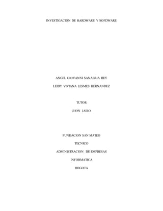INVESTIGACION DE HARDWARE Y SOFDWARE 
ANGEL GIOVANNI SANABRIA REY 
LEIDY VIVIANA LESMES HERNANDEZ 
TUTOR 
JHON JAIRO 
FUNDACION SAN MATEO 
TECNICO 
ADMINISTRACION DE EMPRESAS 
INFORMATICA 
BOGOTA 
 