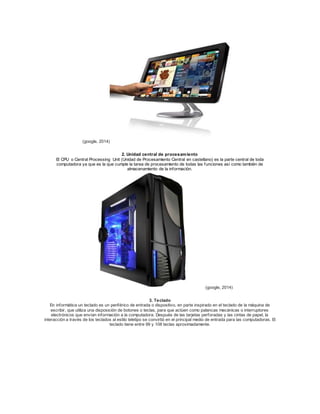 (google, 2014) 
2. Unidad central de procesamiento 
El CPU o Central Processing Unit (Unidad de Procesamiento Central en castellano) es la parte central de toda 
computadora ya que es la que cumple la tarea de procesamiento de todas las funciones así como también de 
almacenamiento de la información. 
(google, 2014) 
3. Teclado 
En informática un teclado es un periférico de entrada o dispositivo, en parte inspirado en el teclado de la máquina de 
escribir, que utiliza una disposición de botones o teclas, para que actúen como palancas mecánicas o interruptores 
electrónicos que envían información a la computadora. Después de las tarjetas perforadas y las cintas de papel, la 
interacción a través de los teclados al estilo teletipo se convirtió en el principal medio de entrada para las computadoras. El 
teclado tiene entre 99 y 108 teclas aproximadamente. 
 