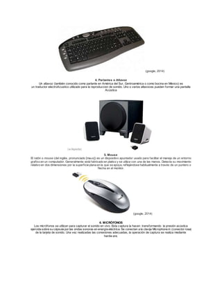 (google, 2014) 
4. Parlantes o Altavoz 
Un altavoz (también conocido como parlante en América del Sur, Centroamérica o como bocina en México) es 
un traductor electroAcustico utilizado para la reproduccion de sonido. Uno o varios altavoces pueden formar una pantalla 
Acústica 
(w ikipedia) 
5. Mouse 
El ratón o mouse (del inglés, pronunciado [maʊs]) es un dispositivo apuntador usado para facilitar el manejo de un entorno 
graf ico en un computador. Generalmente está fabricado en platico y se utiliza con una de las manos. Detecta su movimiento 
relativo en dos dimensiones por la superf icie plana en la que se apoya, ref lejándose habitualmente a través de un puntero o 
f lecha en el monitor. 
(google, 2014) 
6. MICRÓFONOS 
Los micrófonos se utilizan para capturar el sonido en vivo. Esta captura la hacen transformando la presión acústica 
ejercida sobre su cápsula por las ondas sonoras en energía eléctrica. Se conectan a la clavija Microphone in (conector rosa) 
de la tarjeta de sonido. Una vez realizadas las conexiones adecuadas, la operación de captura se realiza mediante 
hardw are. 
 