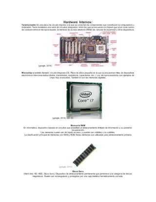 Hardware Internos: 
Tarjeta madre: Es una placa de circuito impreso a la que se conectan los componentes que constituyen la computadora u 
ordenador. Tiene instalados una serie de circuitos integrados, entre los que se encuentra el chipset que sirve como centro 
de conexión entre el microprocesador, la memoria de acceso aleatorio (RAM), las ranuras de expansión y otros dispositivos. 
(google, 2014) 
Microchip: o también llamado circuito integrado (CI). Placa de silicio pequeña en la que se encuentran miles de dispositivos 
electrónicos interconectados (diodos, transistores, resistencia, capacitores, etc.). Los microprocesadores son ejemplos de 
chips muy avanzados. También lo son las memorias digitales. 
(google, 2014) 
Memoria RAM 
En informática, dispositivo basado en circuitos que posibilitan el almacenamiento limitado de información y su posterior 
recuperación. 
Las memorias suelen ser de rápido acceso, y pueden ser volátiles o no volátiles. 
La clasif icación principal de memorias son RAM y ROM. Estas memorias son utilizadas para almacenamiento primario 
(google, 2014) 
Disco Duro 
(Hard disk, HD, HDD, Disco duro). Dispositivo de almacenamiento permanente que pertenece a la categoría de discos 
magnéticos. Suelen ser rectangulares y protegidos por una caja metálica herméticamente cerrada. 
 