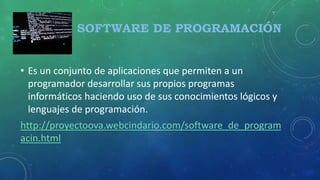 SOFTWARE DE PROGRAMACIÓN
• Es un conjunto de aplicaciones que permiten a un
programador desarrollar sus propios programas
informáticos haciendo uso de sus conocimientos lógicos y
lenguajes de programación.
http://proyectoova.webcindario.com/software_de_program
acin.html
 