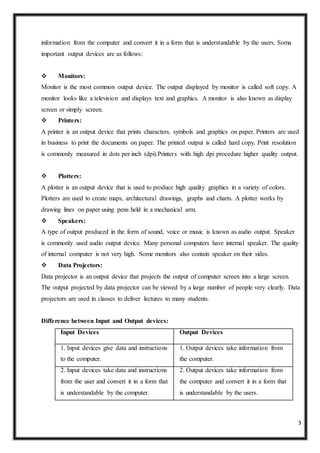 3
information from the computer and convert it in a form that is understandable by the users. Soma
important output devices are as follows:
 Monitors:
Monitor is the most common output device. The output displayed by monitor is called soft copy. A
monitor looks like a television and displays text and graphics. A monitor is also known as display
screen or simply screen.
 Printers:
A printer is an output device that prints characters, symbols and graphics on paper. Printers are used
in business to print the documents on paper. The printed output is called hard copy. Print resolution
is commonly measured in dots per inch (dpi).Printers with high dpi procedure higher quality output.
 Plotters:
A plotter is an output device that is used to produce high quality graphics in a variety of colors.
Plotters are used to create maps, architectural drawings, graphs and charts. A plotter works by
drawing lines on paper using pens held in a mechanical arm.
 Speakers:
A type of output produced in the form of sound, voice or music is known as audio output. Speaker
is commonly used audio output device. Many personal computers have internal speaker. The quality
of internal computer is not very high. Some monitors also contain speaker on their sides.
 Data Projectors:
Data projector is an output device that projects the output of computer screen into a large screen.
The output projected by data projector can be viewed by a large number of people very clearly. Data
projectors are used in classes to deliver lectures to many students.
Difference between Input and Output devices:
Input Devices Output Devices
1. Input devices give data and instructions
to the computer.
1. Output devices take information from
the computer.
2. Input devices take data and instructions
from the user and convert it in a form that
is understandable by the computer.
2. Output devices take information from
the computer and convert it in a form that
is understandable by the users.
 