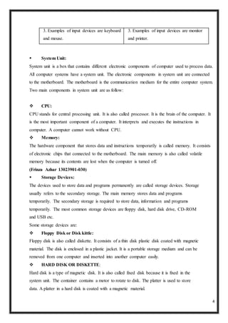 4
3. Examples of input devices are keyboard
and mouse.
3. Examples of input devices are monitor
and printer.
 System Unit:
System unit is a box that contains different electronic components of computer used to process data.
All computer systems have a system unit. The electronic components in system unit are connected
to the motherboard. The motherboard is the communication medium for the entire computer system.
Two main components in system unit are as follow:
 CPU:
CPU stands for central processing unit. It is also called processor. It is the brain of the computer. It
is the most important component of a computer. It interprets and executes the instructions in
computer. A computer cannot work without CPU.
 Memory:
The hardware component that stores data and instructions temporarily is called memory. It consists
of electronic chips that connected to the motherboard. The main memory is also called volatile
memory because its contents are lost when the computer is turned off.
(Frinza Azhar 13023901-030)
 Storage Devices:
The devices used to store data and programs permanently are called storage devices. Storage
usually refers to the secondary storage. The main memory stores data and programs
temporarily. The secondary storage is required to store data, information and programs
temporarily. The most common storage devices are floppy disk, hard disk drive, CD-ROM
and USB etc.
Some storage devices are:
 Floppy Disk or Disk kittle:
Floppy disk is also called diskette. It consists of a thin disk plastic disk coated with magnetic
material. The disk is enclosed in a plastic jacket. It is a portable storage medium and can be
removed from one computer and inserted into another computer easily.
 HARD DISK OR DISKETTE:
Hard disk is a type of magnetic disk. It is also called fixed disk because it is fixed in the
system unit. The container contains a motor to rotate to disk. The platter is used to store
data. A platter in a hard disk is coated with a magnetic material.
 