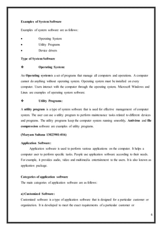 6
Examples of System Software
Examples of system software are as follows:
 Operating System
 Utility Programs
 Device drivers
Type of System Software
 Operating System:
An Operating systemis a set of programs that manage all computers and operations. A computer
cannot do anything without operating system. Operating system must be installed on every
computer. Users interact with the computer through the operating system. Microsoft Windows and
Linux are examples of operating system software.
 Utility Programs:
A utility program is a type of system software that is used for effective management of computer
system. The user can use a utility program to perform maintenance tasks related to different devices
and programs. The utility programs keep the computer system running smoothly. Antivirus and file
compression software are examples of utility programs.
(Maryam Sultana 13023901-016)
Application Software:
Application software is used to perform various applications on the computer. It helps a
computer user to perform specific tasks. People use application software according to their needs.
For example, it provides audio, video and multimedia entertainment to the users. It is also known as
application package.
Categories of application software
The main categories of application software are as follows:
a) Customized Software:
Customized software is a type of application software that is designed for a particular customer or
organization. It is developed to meet the exact requirements of a particular customer or
 