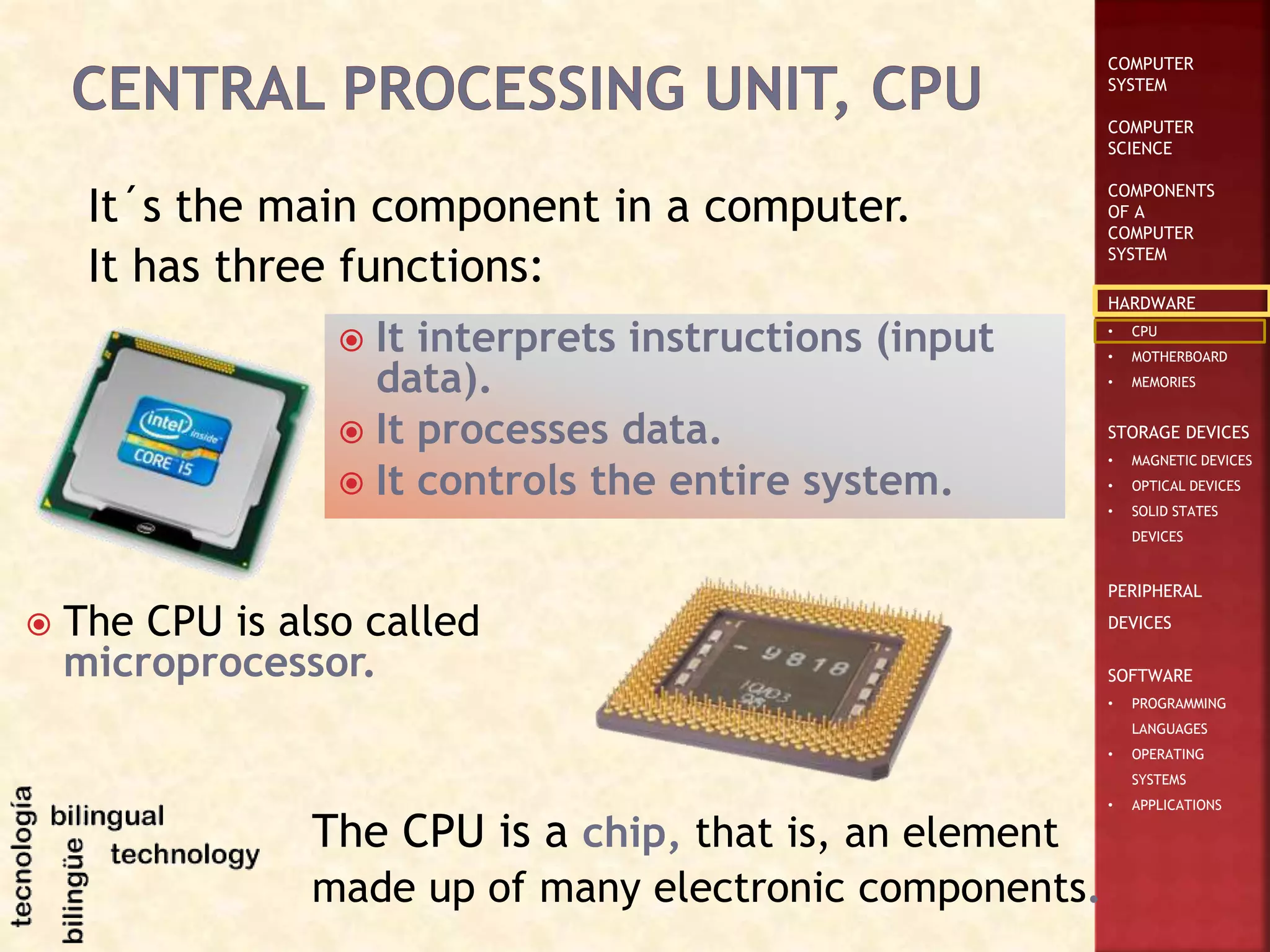 COMPUTER
SYSTEM
COMPUTER
SCIENCE
COMPONENTS
OF A
COMPUTER
SYSTEM
HARDWARE
• CPU
• MOTHERBOARD
• MEMORIES
STORAGE DEVICES
• MAGNETIC DEVICES
• OPTICAL DEVICES
• SOLID STATES
DEVICES
PERIPHERAL
DEVICES
SOFTWARE
• PROGRAMMING
LANGUAGES
• OPERATING
SYSTEMS
• APPLICATIONS
It´s the main component in a computer.
It has three functions:
 It interprets instructions (input
data).
 It processes data.
 It controls the entire system.
 The CPU is also called
microprocessor.
The CPU is a chip, that is, an element
made up of many electronic components.
 
