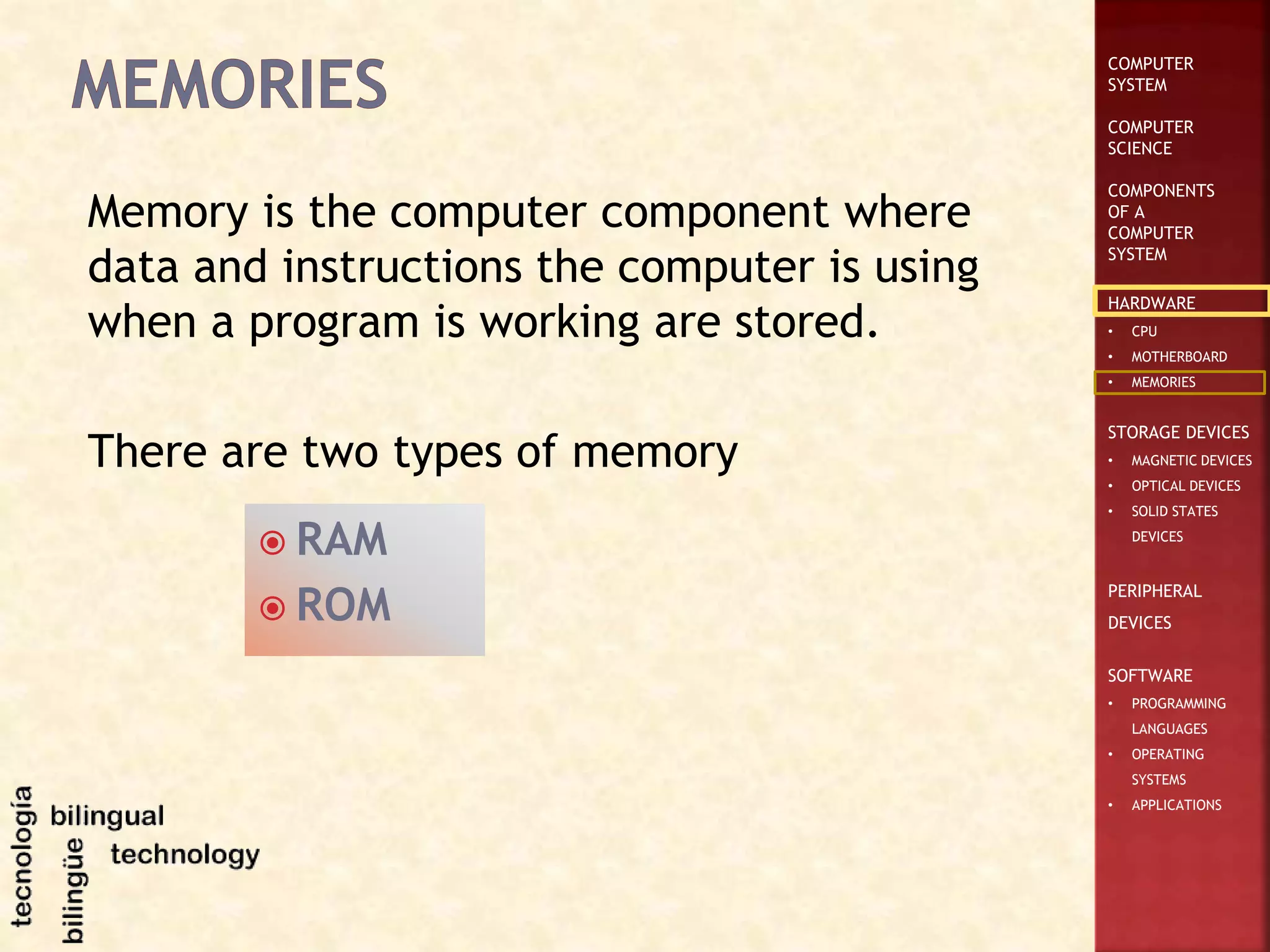 COMPUTER
SYSTEM
COMPUTER
SCIENCE
COMPONENTS
OF A
COMPUTER
SYSTEM
HARDWARE
• CPU
• MOTHERBOARD
• MEMORIES
STORAGE DEVICES
• MAGNETIC DEVICES
• OPTICAL DEVICES
• SOLID STATES
DEVICES
PERIPHERAL
DEVICES
SOFTWARE
• PROGRAMMING
LANGUAGES
• OPERATING
SYSTEMS
• APPLICATIONS
Memory is the computer component where
data and instructions the computer is using
when a program is working are stored.
There are two types of memory
 RAM
 ROM
 